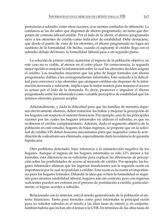 INFORMALIDAD EN EL MERCADO DE CRÉDITO PARA LA VIS               217

postularán a subsidio, entre otras razones, si se sienten confiados de obtenerlo. La
confianza se las da saber que disponen de ahorro programado, no tanto que dis-
ponen de contrato laboral estable. Por el lado de la oferta, el ahorro programado
sirve a los oferentes de crédito como indicador de estabilidad. Debe destacarse,
que desde el punto de vista de los oferentes, el ahorro programado no logra ser
sustituto de la formalidad. De hecho, cuando el aspirante al crédito llega con el
subsidio debajo del brazo, la formalidad laboral pasa a un segundo plano.

    La solución de primer orden, aumentar el ingreso de la población objetivo, en
este caso no es viable, al menos en el corto plazo. En consecuencia, la segunda
mejor opción es mejorar la información sobre la cual los oferentes deciden asignar
el crédito. Los resultados muestran que los jefes de hogar formales con ahorro
programado, doblan a los correspondientes informales. Esto sumado a la dificul-
tad para convencer a los oferentes que otorguen créditos sin disponer de la infor-
mación necesaria y suficiente, implica que la mejor manera para mejorar el acceso
es actuar por el lado de la demanda. Es decir, promover e impulsar el ahorro
programado entre los informales como variable perceptiva de estabilidad que los
mismos oferentes parecen aceptar.

    Adicionalmente, y dada la dificultad para que las familias de menores ingre-
sos efectivamente ahorren, deben reducirse las trabas y mejorar la percepción de
los hogares con respecto al sistema financiero. Por ejemplo, una de las principales
razones por las cuales los hogares informales no utilizan el subsidio, es que no
recibieron el crédito complementario. Además, dado el segmento objetivo de la
población en este estudio, hogares de bajos ingresos, se propone que en la solici-
tud de crédito VIS deben buscarse mecanismos para que requisitos como la acre-
ditación de codeudores sea eliminada, especialmente dada la existencia de garantía
hipotecaria.

    Otro problema detectado, hace referencia a la autoselección negativa de los
hogares. Aunque el ingreso de los hogares informales es sólo 12% menor a los
formales, ésta diferencia no es suficiente para explicar las diferencias de percep-
ción sobre las posibilidades de acceso al mercado de crédito. Por ejemplo, los ho-
gares informales afirman que los ingresos insuficientes son la segunda razón en
importancia por la cual no postulan a crédito. Esta razón es la cuarta en importan-
cia para los hogares formales. Difundir la idea que si bien la formalidad es requi-
sito para mostrar estabilidad laboral, hogares aún sin contrato, pero con ingresos
suficientes pueden ser exitosos en el proceso de postulación a crédito, particular-
mente, si logran acceder a subsidio.

   Relacionado con lo anterior, está el miedo generalizado de la población al sis-
tema financiero. Tanto para formales como para informales la principal razón
para no solicitar subsidio es el miedo a las altas tasas de interés y, en conjunto,
también habría que incluir ahí el temor a la UVR. En términos de las altas tasas de
 