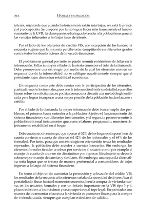 218                           HÁBITAT Y FINANCIACIÓN

interés, sorprende que cuando históricamente están más bajas, sea está la princi-
pal preocupación. Se propone por tanto lograr hacer más transparente el funcio-
namiento de la UVR. Es claro que no se ha logrado vender a la población en general
las ventajas inherentes a las bajas tasas de interés.

   Por el lado de los oferentes de crédito VIS, con excepción de los bancos, la
encuesta sugiere que la mayoría percibe estar compitiendo en diferentes grados
contra todos los demás actores del mercado financiero.

   El problema en general por tanto se puede resumir en términos de fallas en la
información. Fallas tanto por el lado de la oferta como por el lado de la demanda.
Debe promoverse una estrategia por medio de la cual los oferentes monten un
esquema donde la informalidad no se califique negativamente siempre que el
postulante logre demostrar estabilidad económica.

    Un esquema como este debe contar con la participación de los oferentes,
particularmente los formales, pues con la información histórica detallada que ellos
tienen sobre los solicitantes, se podría comenzar a discutir una metodología unifi-
cada para lograr incorporar a una mayor porción de la población hacia el acceso a
crédito.

    Por el lado de la demanda, la mayor información debe buscar suplir dos pro-
blemas, el primero, hacer entender a la población objetivo el funcionamiento del
sistema financiero y sus diferentes instrumentos, y el segundo, promover entre la
población informal instrumentos que, como el ahorro programado, muestren ob-
jetivamente estabilidad en el hogar.

   Debe anotarse, sin embargo, que apenas el 52% de los hogares dispone bien de
cuenta corriente o cuenta de ahorros (el 42% de los informales y el 64% de los
formales). Por tanto, para que una estrategia en este sentido tenga los resultados
esperados, la población debe acceder a cuentas bancarias. Sin embargo, los
oferentes formales tienden a cobrar por servicios al usuario como por ejemplo el
manejo de cuenta de ahorros sin discriminar por ingresos. Idealmente no debería
cobrarse por manejo de cuentas y similares. Sin embargo, una segunda alternati-
va sería lograr que se tratara de manera preferencial a consumidores de bajos
ingresos a lo largo del sistema financiero.

    En torno al objetivo de aumentar la promoción y colocación del crédito VIS,
los resultados de la encuesta a los oferentes señalan la necesidad de diversificar el
portafolio de líneas hasta el momento concentrado en la compra de vivienda nue-
va, en los usuarios formales y con un énfasis importante en la VIS tipo 3 y 4,
plazos inferiores a los máximos y tasas superiores al tope legal. En particular una
manera de incrementar el acceso a la vivienda es promover líneas para la compra
de vivienda usada, siempre que cumplan estándares de calidad.
 