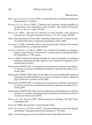 220                          HÁBITAT Y FINANCIACIÓN


                                                                   BIBLIOGRAFÍA
BERRY, S.J. LEVINSOHN y A. PAKES (1995), Automobile Prices in Market Equilibrium
       Econometrica n° 63 (julio).
BESANKO, D. y A. THAKOR (1987), “Collateral and rationing: Sorting equilibria in
      monopolistic and competitive credit markets”, International Economic
      Review, n° 28, vol. 3, págs. 671-689.
BESTER , H. (1987), “The role of collateral in credit markets with imperfect
      information”, European Economic Review, n° 31, vol. 4. págs. 887-899.
Banco Interamericano de Desarrollo, Colombia, programas de vivienda de inte-
      rés social (VIS) urbana, propuesta de préstamo, mimeo 2004.
CHAPARRO, J. (1998), Colombia urbana –Una aproximación cultural, Universidad
     Nacional Abierta y a Distancia UNAD.
CLAVIJO, S, M JANNA. y S. MUÑOZ (2004), “La vivienda en Colombia: sus determi-
      nantes socioeconómicos y financieros”, en Borradores de Economía, Banco
      de la República, n° 300, agosto.
DÍAZ, A. (2002. Análisis del subsidio familiar de vivienda dirigido a la población
      informal colombiana de bajos ingresos, tesis, Facultad de Ingeniería, Uni-
      versidad de los Andes.
Documento CONPES 3121, Autorización a la nación para contrastar un emprésti-
     to externo con la banca multilateral destinado a financiar la política de vi-
     vienda, 2001.
Documento CONPES 3200, Bases de la política de vivienda 2002-2006: ajustes al
     programa de susidio familiar de vivienda e incentivos de oferta y demanda
     para créditos de vivienda en UVR, 2002.
Documento CONPES 3223, Autorización a la nación para contrastar un emprésti-
     to externo con la banca multilateral destinado a financiar la política de vi-
     vienda, 2003.
Documento CONPES 3269, Bases para la optimización del programa de subsidio
     familiar de vivienda y lineamientos para dinamizar la oferta de crédito de
     vivienda de interés social, 2004.
FREIXAS, X, y J-C. ROCHET (1997), Microeconomics of banking, The MIT Press,
      Cambridge, MA.
GREEN, W. (2000), Econometric analysis, Prentice Hall.
GROPP, R. J. SCHOLZ y M. WHITE (1997), “Personal Bankrupcy and Credit Supply
      and Deman”, Quarterly Journal of Economics, n° 112 (Feb).
http://www.banrep.gov.co/junta/publicaciones/Tenjo/Micrcredito.pdf.
 