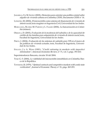 INFORMALIDAD EN EL MERCADO DE CRÉDITO PARA LA VIS               221

JARAMILLO, S y M. IBÁÑEZ (2002), Elementos para orientar una política estatal sobre
      alquiler de vivienda urbana en Colombia, CEDE, Documento CEDE n° 14.
LONDOÑO, M. (2004), El microcrédito como sistema de financiación de vivienda de
     interés social, tesis magíster en Ingeniería Civil, Universidad de los Andes.
MARULANDA, BEATRIZ; M. PAREDES y L. FALJURY (2004), La bancarización en Colom-
     bia (mimeo).
OREJUELA, D. (2003), Evaluación de la incidencia del subsidio y de la capacidad de
      crédito de las familias para adquisición de vivienda de interés social, tesis,
      Facultad de Ingeniería, Universidad de los Andes.
PRIETO, J. (2004), Evaluación de los sistemas de subsidio para VIS en el marco de
       las políticas de vivienda actuales, tesis, Facultad de Ingeniería, Universi-
       dad de los Andes.
S TIGLITZ , J y A. W EISS (1981), “Credit rationing in markets with imperfect
        information”, American Economic Review, n° 71, vol. 3, págs. 393-410.
Superintendencia Bancaria, circular 30 del 2004.
TENJO G. F. (2004), La viabilidad del microcrédito inmobiliario en Colombia, Ban-
      co de la República.
TOWNSEND, R. (1979), “Optimal contracts and competitive markets with costly state
     verification”, Journal of Economic Theory, n° 21, págs. 265-293.
 