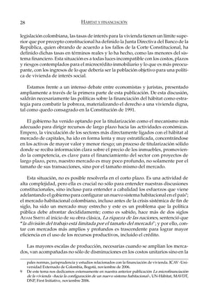 28                                   HÁBITAT Y FINANCIACIÓN

legislación colombiana, las tasas de interés para la vivienda tienen un límite supe-
rior que por precepto constitucional ha definido la Junta Directiva del Banco de la
República, quien obrando de acuerdo a los fallos de la Corte Constitucional, ha
definido dichas tasas en términos reales y lo ha hecho, como las menores del sis-
tema financiero. Esta situación es a todas luces incompatible con los costos, plazos
y riesgos contemplados para el microcrédito inmobiliario y lo que es más preocu-
pante, con los ingresos de lo que debería ser la población objetivo para una políti-
ca de vivienda de interés social.

    Estamos frente a un intenso debate entre economistas y juristas, presentado
ampliamente a través de la primera parte de esta publicación. De esta discusión,
saldrán necesariamente las políticas sobre la financiación del hábitat como estra-
tegia para combatir la pobreza, materializando el derecho a una vivienda digna,
tal como quedo consagrado en la Constitución de 1991.

   El gobierno ha venido optando por la titularización como el mecanismo más
adecuado para dirigir recursos de largo plazo hacia las actividades económicas.
Empero, la vinculación de los sectores más directamente ligados con el hábitat al
mercado de capitales, ha ido en forma lenta y muy estratificada, concentrándose
en los activos de mayor valor y menor riesgo; un proceso de titularización sólido
donde se reciba información clara sobre el precio de los inmuebles, promovien-
do la competencia, es clave para el financiamiento del sector con proyectos de
largo plazo, pero, nuestro mercado es muy poco profundo, no solamente por el
tamaño de sus transacciones, sino por el tamaño mismo del mercado.

    Esta situación, no es posible resolverla en el corto plazo. Es una actividad de
alta complejidad, pero ella es crucial no sólo para entender nuestras discusiones
constitucionales, sino incluso para entender a cabalidad los esfuerzos que viene
adelantando el gobierno para configurar un nuevo sistema habitacional en el país9;
el mercado habitacional colombiano, incluso antes de la crisis sistémica de fin de
siglo, ha sido un mercado muy estrecho y este es un problema que la política
pública debe afrontar decididamente; como es sabido, hace más de dos siglos
ADAM SMITH al inicio de su obra clásica, La riqueza de las naciones, sentenció que
“la división del trabajo está limitada por el tamaño del mercado”; y por ello, con-
tar con mercados más amplios y profundos es trascendente para lograr mayor
eficiencia en el uso de los recursos productivos, incluido el crédito.

   Las mayores escalas de producción, necesarias cuando se amplían los merca-
dos, van acompañadas no sólo de disminuciones en los costos unitarios sino en la

     pales normas, jurisprudencia y estudios relacionados con la financiación de vivienda. ICAV -Uni-
     versidad Externado de Colombia, Bogotá, noviembre de 2006.
9    De este tema nos dedicamos extensamente en nuestra anterior publicación La microfinanciación
     de la vivienda –hacia la configuración de un nuevo sistema habitacional–, UN-Hábitat, MAVDT,
     DNP, First Initiative, noviembre 2006.
 