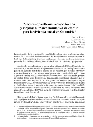 Mecanismos alternativos de fondeo
        y mejoras al marco normativo de crédito
          para la vivienda social en Colombia*
                                                                              MIGUEL REYNA
                                                                             ÁLVARO VILLOTA
                                                                      MARÍA DEL PILAR GALVIS
                                                                            HUGO DÍAZ BÁEZ
                                                       Consorcio Latinvestco-Galvis-Villota1


En la ejecución de la investigación y análisis llevados a cabo, se efectuó un diag-
nóstico de la situación de estancamiento del financiamiento hipotecario en Co-
lombia, y de los escollos principales que han impedido una efectiva recuperación
poscrisis, del cual fluyen las siguientes reflexiones, conclusiones y propuestas:

    La crisis del sector hipotecario que se inició a finales de 1998 en Colombia, fue
el resultado primordialmente de la problemática macroeconómica que enfrentó el
país en la segunda mitad de la década de los noventa, por factores internos y
como resultado de la crisis internacional que afecto economías de la región como
Argentina, Brasil y México. El incremento del costo de la deuda del Estado presio-
nó el alza de las tasas de interés de la economía colombiana, situación que se
trasladó a los créditos hipotecarios, dado que el marco normativo entonces vigen-
te del sistema UPAC suponía el reflejo de los movimientos de las tasas de interés
en el cálculo de la corrección monetaria, como mecanismo implementado en 1993,
con el objeto de evitar el descalce de las corporaciones de ahorro y vivienda obli-
gadas, tras las reformas de 1990, a competir por los recursos, con el resto del sector
financiero a tasas de mercado.

   El incremento de las cuotas de amortización de los deudores rebasó la capaci-
dad de pago de muchos de ellos con lo cual los índices de cartera morosa se dispa-
raron a niveles del 12% jamás antes vistos en la historia del sistema. La litigiosidad

*   El presente documento recoge los resultados del “Análisis normativo de la política de vivienda en
    Colombia” el cual fue desarrollado por el Consorcio Latinvestco-Galvis-Villota, a través de la asis-
    tencia técnica recibida por el Ministerio de Ambiente, Vivienda y Desarrollo Territorial por parte
    del Fondo Especial Japonés y el Banco Interamericano de Desarrollo –BID–. El informe final fue
    recibido en noviembre de 2005.
1   Los comentarios y propuestas que se presentan en este documento son responsabilidad directa de
    los consultores y no comprometen a ninguna de las entidades editoras.
 