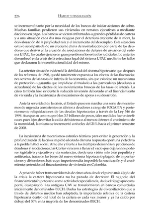 226                            HÁBITAT Y FINANCIACIÓN

se incrementó tanto por la necesidad de los bancos de iniciar acciones de cobro.
Muchas familias perdieron sus viviendas en remates ejecutivos o mediante
daciones en pago. Los bancos se vieron enfrentados a grandes pérdidas de cartera
y a una situación cada día más riesgosa por el deterioro creciente de la mora, la
desvaloración de la propiedad raíz y el incremento del desempleo. Esta situación
estuvo acompañada de un creciente clima de insatisfacción por parte de los deu-
dores que derivó en la creación de asociaciones de defensa de usuarios del siste-
ma UPAC, las cuales ejercieron gran presión en los estrados judiciales. Lo anterior
desembocó en la crisis de la estructura legal del sistema UPAC mediante los fallos
que declararon la inconstitucionalidad del mismo.

    La anterior situación evidenció la debilidad del sistema hipotecario que después
de las reformas de 1990, quedó totalmente expuesto a los efectos de las fluctuacio-
nes severas de las tasas de interés de la economía, sin que existiese un mecanismo
de protección o garantía que impidiese el traslado a los particulares (deudores o
acreedores) de los efectos de los movimientos bruscos de las tasas de interés. La
crisis también hizo evidente la reducida inversión del estado en el financiamiento
de vivienda y la inexistencia de mecanismos de apoyo a su desarrollo.

   Ante la severidad de la crisis, el Estado puso en marcha una serie de mecanis-
mos de urgencia consistentes en alivios a deudores a cargo de FOGAFIN y poste-
riormente reliquidaciones de las deudas hipotecarias a través de la Ley 546 de
1999. Aunque su costo superó los 3.5 billones de pesos, tales medidas fueron inefi-
caces pues lejos de evitar la caída del sistema o al menos detener el crecimiento de
la morosidad, la misma se incrementó a niveles del 21% hacia el primer semestre
de 2000.

    La inexistencia de mecanismos estatales técnicos para evitar la generación y la
profundización de la crisis impidió al estado dar una respuesta oportuna y efectiva
a la problemática social. Ante ello y frente a las múltiples demandas y peticiones de
deudores y asociaciones, las Cortes vinieron a llenar el vacío que dejaron los pode-
res legislativo y ejecutivo y vía sentencias, desde una visión más bien populista y
antitécnica, trazaron las bases del nuevo sistema hipotecario plagado de imperfec-
ciones y distorsiones, bajo cuyo imperio resulta imposible la reactivación y el creci-
miento sostenido del financiamiento de vivienda en Colombia.

    A pesar de haber transcurrido más de cinco años desde el punto más álgido de
la crisis la cartera hipotecaria no ha parado de decrecer. El negocio del
financiamiento hipotecario como actividad especializada, dado el riesgo que com-
porta, desapareció. Las antiguas CAV se transformaron en bancos comerciales
inicialmente denominados BECH. Dadas las estrategias de diversificación que a
través de distintos medios han adoptado, la importancia relativa de la cartera
hipotecaria dentro del total de la cartera es cada vez menor y ya ha caído por
debajo del 30% en la mayoría de los denominados BECH.
 