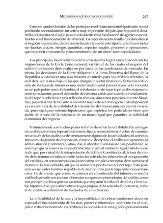 MECANISMOS ALTERNATIVOS DE FONDEO                           227

    Con este cambio drástico de los partícipes en el financiamiento hipotecario se está
perdiendo aceleradamente un activo muy importante del país que impulsó el desa-
rrollo del sistema en el siglo pasado consistente en la focalización de agentes especia-
lizados en el financiamiento de vivienda. La especialización resulta fundamental en
el negocio hipotecario, dadas las particularidades de este tipo de crédito, en todas
sus facetas: plazos, riesgos, garantías, aspectos legales, procesos y operaciones,
que imponen el desarrollo y mantenimiento de un know-how especializado

    Los principales inconvenientes del nuevo sistema legal tienen relación con las
imposiciones de la Corte Constitucional, en virtud de las cuales el negocio del
crédito hipotecario debe realizarse por fuera de las condiciones de mercado. En
efecto, las decisiones de la Corte obligaron a la Junta Directiva del Banco de la
República a establecer una tasa máxima de interés para los créditos referidos, la
cual debe ser la más baja de las que otorgue el sector financiero. Si bien la reduc-
ción de las tasas de interés es una meta fundamental para el acceso a la vivienda
en un país pobre como Colombia, el señalamiento de tasas tope es absolutamente
contraproducente para el desarrollo del sistema y más aun cuando el señalamien-
to del tope no obedece a una reflexión técnica, sino a una posición de corte filosó-
fico, pues en sentir de la Corte la vivienda no puede ser un negocio. Esta imposición
va en contravía de la viabilidad del desarrollo del financiamiento para la vivien-
da, pues cualquier sistema hipotecario que exploten los particulares tiene que
partir de la base de la existencia de un marco legal que garantice la viabilidad
económica del negocio.

    Históricamente, en muchos países la forma de salvar la rentabilidad de un nego-
cio crediticio con tasa tope artificialmente fijada, se encontró en el cobro de comisio-
nes a través de las cuales pueden remunerarse algunas de las actividades del acreedor,
tales como la gestión de originación, el estudio de crédito, el análisis de garantías, la
administración y cobranza y otros. Así, al abordar el análisis de esta posibilidad, se
concluyó que la misma es impracticable bajo el actual ambiente legal, habida cuen-
ta de que, por virtud de la interpretación de la Corte Constitucional, la tasa de inte-
rés debe remunerar íntegramente todas las actividades inherentes al otorgamiento
del crédito y, en consecuencia, cualquier cobro por tales conceptos debe sumarse al
monto de la tasa cobrada, sin que la sumatoria pueda exceder del tope. Esta posi-
ción se encuentra también respaldada de tiempo atrás por la Superintendencia Ban-
caria. Es de anotar que como, se plantea en el contenido del informe, si resulta
viable el cobro de servicios no inherentes aunque complementarios del crédito, como
son por ejemplo los seguros o garantías que amparan la vida del deudor y el inmue-
ble hipotecado o que cubren otros riesgos propios de la actividad hipotecaria, como
el de crédito o estabilidad de las cuotas de amortización.

   La inflexibilidad de la tasa y la imposibilidad de cobrar comisiones afecta en
especial el financiamiento de los más pobres e informales, segmento en el cual,
por el reducido monto de los créditos y la necesidad de una gestión personalizada
 