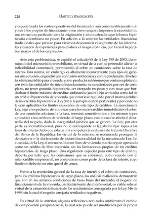 228                           HÁBITAT Y FINANCIACIÓN

y especializada los costos operativos del financiador son considerablemente ma-
yores a los propios de financiamiento en otros rangos e imponen la necesidad de
una estructura particular para la originación y administración que la banca hipo-
tecaria colombiana no posee. En adición a lo anterior las entidades financieras
tradicionales que prestan para vivienda desconocen el segmento de los informa-
les y carecen de experiencia para evaluar el riesgo crediticio, por lo cual lo perci-
ben mayor al de los empleados.

    Ante esta problemática, se expidió el artículo 95 de la Ley 795 de 2003, deno-
minado del microcrédito inmobiliario, en virtud de la cual se pretendió aliviar la
inflexibilidad comentada, permitiendo el cobro de comisiones sobre la tasa de
interés. Esta norma, sin embargo, es altamente inconveniente pues lejos de gene-
rar una solución, engendró una confusión antitécnica y contraproducente. En efec-
to, el microcrédito para vivienda, como producto autónomo que venían explotando
con éxito las entidades de microfinanciamiento, se caracterizaba por ser de corto
plazo, no tener garantía hipotecaria, ser otorgado en pesos y con tasas que bor-
deaban el límite máximo de créditos ordinarios (usura). No se trataba como tal de
un crédito hipotecario de vivienda que estuviese regulado por el marco jurídico
de los créditos hipotecarios (Ley 546 y la jurisprudencia pertinente) y por ende no
le eran aplicables los límites especiales de este tipo de créditos. La mencionada
Ley, bajo el expediente de autorizar para los microcréditos inmobiliarios el cobro
de una comisión adicional a la tasa, terminó sometiéndolos a los mismos topes
aplicables a los créditos de vivienda de largo plazo, con lo cual se afectó el desa-
rrollo del negocio, dada la inseguridad jurídica que se generó. La Ley, por otra
parte es inconstitucional, pues no le corresponde al legislador fijar topes a las
tasas de interés dado que esta es una competencia exclusiva de la Junta Directiva
del Banco de la República. En virtud de lo anterior, se recomienda perseguir la
derogatoria o la declaratoria de inconstitucionalidad de la mencionada Ley. En
ausencia, de la Ley, el microcrédito con fines de vivienda podría seguir operando
como un crédito de libre inversión, sin las limitaciones propias de los créditos
hipotecarios de largo plazo. Una regulación especial para este tipo de crédito,
debería permitir que las comisiones que se cobrasen, como sucede con el
microcrédito empresarial, no computaran como parte de la tasa de interés, cuyo
límite no debería ser otro que el de usura.

    Frente a la restricción general de la tasa de interés y el cobro de comisiones,
para los créditos hipotecarios de largo plazo, los análisis realizados demuestran
que aún en las actuales condiciones de tasas bajas del mercado, el negocio de
financiamiento de la vivienda, particularmente de interés social, es viable solo en
virtud de la extensión tributaria de los rendimientos consagrada por la Ley 546 de
1999, sin la cual el negocio arrojaría resultados negativos.

   En virtud de lo anterior, algunas reflexiones realizadas ambientan el cambio
de esta posición jurisprudencial, la cual solo puede ser modificada por la propia
 