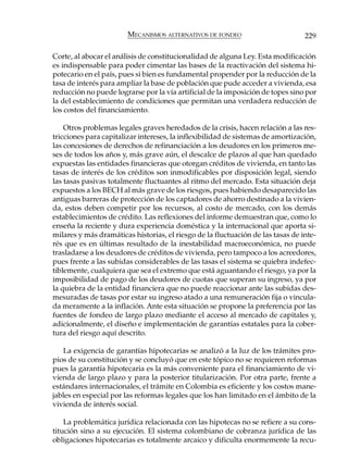 MECANISMOS ALTERNATIVOS DE FONDEO                        229

Corte, al abocar el análisis de constitucionalidad de alguna Ley. Esta modificación
es indispensable para poder cimentar las bases de la reactivación del sistema hi-
potecario en el país, pues si bien es fundamental propender por la reducción de la
tasa de interés para ampliar la base de población que pude acceder a vivienda, esa
reducción no puede lograrse por la vía artificial de la imposición de topes sino por
la del establecimiento de condiciones que permitan una verdadera reducción de
los costos del financiamiento.

    Otros problemas legales graves heredados de la crisis, hacen relación a las res-
tricciones para capitalizar intereses, la inflexibilidad de sistemas de amortización,
las concesiones de derechos de refinanciación a los deudores en los primeros me-
ses de todos los años y, más grave aún, el descalce de plazos al que han quedado
expuestas las entidades financieras que otorgan créditos de vivienda, en tanto las
tasas de interés de los créditos son inmodificables por disposición legal, siendo
las tasas pasivas totalmente fluctuantes al ritmo del mercado. Esta situación deja
expuestos a los BECH al más grave de los riesgos, pues habiendo desaparecido las
antiguas barreras de protección de los captadores de ahorro destinado a la vivien-
da, estos deben competir por los recursos, al costo de mercado, con los demás
establecimientos de crédito. Las reflexiones del informe demuestran que, como lo
enseña la reciente y dura experiencia doméstica y la internacional que aporta si-
milares y más dramáticas historias, el riesgo de la fluctuación de las tasas de inte-
rés que es en últimas resultado de la inestabilidad macroeconómica, no puede
trasladarse a los deudores de créditos de vivienda, pero tampoco a los acreedores,
pues frente a las subidas considerables de las tasas el sistema se quiebra indefec-
tiblemente, cualquiera que sea el extremo que está aguantando el riesgo, ya por la
imposibilidad de pago de los deudores de cuotas que superan su ingreso, ya por
la quiebra de la entidad financiera que no puede reaccionar ante las subidas des-
mesuradas de tasas por estar su ingreso atado a una remuneración fija o vincula-
da meramente a la inflación. Ante esta situación se propone la preferencia por las
fuentes de fondeo de largo plazo mediante el acceso al mercado de capitales y,
adicionalmente, el diseño e implementación de garantías estatales para la cober-
tura del riesgo aquí descrito.

   La exigencia de garantías hipotecarias se analizó a la luz de los trámites pro-
pios de su constitución y se concluyó que en este tópico no se requieren reformas
pues la garantía hipotecaria es la más conveniente para el financiamiento de vi-
vienda de largo plazo y para la posterior titularización. Por otra parte, frente a
estándares internacionales, el trámite en Colombia es eficiente y los costos mane-
jables en especial por las reformas legales que los han limitado en el ámbito de la
vivienda de interés social.

    La problemática jurídica relacionada con las hipotecas no se refiere a su cons-
titución sino a su ejecución. El sistema colombiano de cobranza jurídica de las
obligaciones hipotecarias es totalmente arcaico y dificulta enormemente la recu-
 