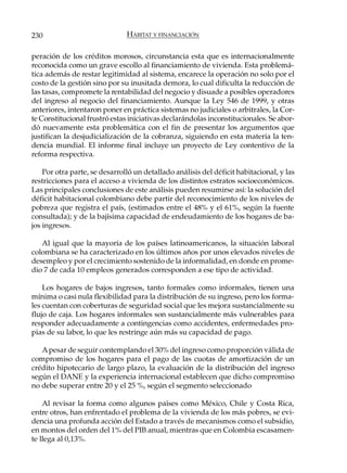 230                            HÁBITAT Y FINANCIACIÓN

peración de los créditos morosos, circunstancia esta que es internacionalmente
reconocida como un grave escollo al financiamiento de vivienda. Esta problemá-
tica además de restar legitimidad al sistema, encarece la operación no solo por el
costo de la gestión sino por su inusitada demora, lo cual dificulta la reducción de
las tasas, compromete la rentabilidad del negocio y disuade a posibles operadores
del ingreso al negocio del financiamiento. Aunque la Ley 546 de 1999, y otras
anteriores, intentaron poner en práctica sistemas no judiciales o arbitrales, la Cor-
te Constitucional frustró estas iniciativas declarándolas inconstitucionales. Se abor-
dó nuevamente esta problemática con el fin de presentar los argumentos que
justifican la desjudicialización de la cobranza, siguiendo en esta materia la ten-
dencia mundial. El informe final incluye un proyecto de Ley contentivo de la
reforma respectiva.

    Por otra parte, se desarrolló un detallado análisis del déficit habitacional, y las
restricciones para el acceso a vivienda de los distintos estratos socioeconómicos.
Las principales conclusiones de este análisis pueden resumirse así: la solución del
déficit habitacional colombiano debe partir del reconocimiento de los niveles de
pobreza que registra el país, (estimados entre el 48% y el 61%, según la fuente
consultada); y de la bajísima capacidad de endeudamiento de los hogares de ba-
jos ingresos.

   Al igual que la mayoría de los países latinoamericanos, la situación laboral
colombiana se ha caracterizado en los últimos años por unos elevados niveles de
desempleo y por el crecimiento sostenido de la informalidad, en donde en prome-
dio 7 de cada 10 empleos generados corresponden a ese tipo de actividad.

    Los hogares de bajos ingresos, tanto formales como informales, tienen una
mínima o casi nula flexibilidad para la distribución de su ingreso, pero los forma-
les cuentan con coberturas de seguridad social que les mejora sustancialmente su
flujo de caja. Los hogares informales son sustancialmente más vulnerables para
responder adecuadamente a contingencias como accidentes, enfermedades pro-
pias de su labor, lo que les restringe aún más su capacidad de pago.

   A pesar de seguir contemplando el 30% del ingreso como proporción válida de
compromiso de los hogares para el pago de las cuotas de amortización de un
crédito hipotecario de largo plazo, la evaluación de la distribución del ingreso
según el DANE y la experiencia internacional establecen que dicho compromiso
no debe superar entre 20 y el 25 %, según el segmento seleccionado

    Al revisar la forma como algunos países como México, Chile y Costa Rica,
entre otros, han enfrentado el problema de la vivienda de los más pobres, se evi-
dencia una profunda acción del Estado a través de mecanismos como el subsidio,
en montos del orden del 1% del PIB anual, mientras que en Colombia escasamen-
te llega al 0,13%.
 