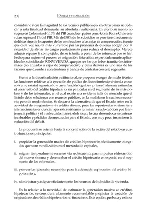 232                           HÁBITAT Y FINANCIACIÓN

colombiano y con la magnitud de los recursos públicos que en otros países se dedi-
can a esta finalidad demuestra su absoluta insuficiencia. En efecto su monto no
supera en Colombia el 0.13% del PIB cuando en países como Costa Rica o Chile este
rubro supera el 1% del PIB. Más del 50% de los subsidios no proviene directamente
del fisco sino de los aportes de los empleadores a las cajas de compensación, fuente
que cada vez resulta más vulnerable por las presiones de quienes abogan por la
necesidad de aliviar las cargas prestacionales para reducir el desempleo. Merece
además reparos la complejidad de su trámite, a pesar de los esfuerzos que se han
hecho para mejorar el proceso de asignación. Esta critica es particularmente aplica-
ble a los subsidios de FONVIVIENDA, que por ser los que deben tramitar los infor-
males (no afiliados a cajas de compensación) y cuya demora es uno más de los
factores que disuade a constructores y bancos de contratar con este segmento.

    Frente a la desarticulación institucional, se propone recoger de modo técnico
las funciones relativas a la ejecución de política de financiamiento vivienda en un
solo ente estatal organizado y cuya función legal sea primordialmente estimular
el desarrollo del crédito hipotecario, en particular en el segmento de los más po-
bres y de los informales, en el cual existe una evidente falla de mercado que el
Estado debe solucionar con recursos públicos, en la medida en la cual sea necesa-
rio, pero de modo técnico. Se descarta la alternativa de que el Estado entre en la
actividad de otorgamiento de crédito directo, pues las experiencias nacionales e
internacionales evidencian que estos sistemas terminan siendo caóticos por la in-
jerencia política y el inadecuado manejo del riesgo, lo cual desemboca en carteras
incobrables y pérdidas desmesuradas para el Estado, con muy poco impacto en la
reducción del déficit.

    La propuesta se orienta hacia la concentración de la acción del estado en cua-
tro funciones principales:

i. propiciar la generación masiva de créditos hipotecarios técnicamente otorga-
   dos que sean movilizables en el mercado de capitales,

ii. asignar temporalmente recursos vía redescuento, para impulsar el desarrollo
    del nuevo sistema y desentrabar el crédito hipotecario en especial en el seg-
    mento de los informales,

iii. proveer las garantías necesarias para la adecuada explotación del crédito hi-
     potecario y,

iv. administrar y asignar eficientemente los recursos del subsidio de vivienda.

   En lo relativo a la necesidad de estimular la generación masiva de créditos
hipotecarios, se considera altamente recomendable propiciar la creación de
originadores de créditos hipotecarios no financieros. Esta opción, probada y exitosa
 