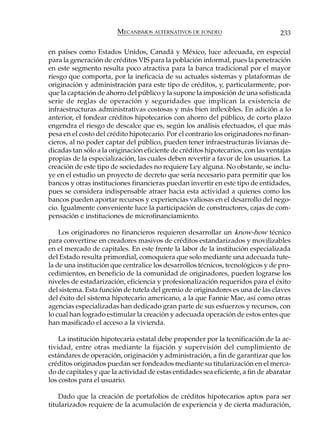 MECANISMOS ALTERNATIVOS DE FONDEO                         233

en países como Estados Unidos, Canadá y México, luce adecuada, en especial
para la generación de créditos VIS para la población informal, pues la penetración
en este segmento resulta poco atractiva para la banca tradicional por el mayor
riesgo que comporta, por la ineficacia de su actuales sistemas y plataformas de
originación y administración para este tipo de créditos, y, particularmente, por-
que la captación de ahorro del público y la supone la imposición de una sofisticada
serie de reglas de operación y seguridades que implican la existencia de
infraestructuras administrativas costosas y más bien inflexibles. En adición a lo
anterior, el fondear créditos hipotecarios con ahorro del público, de corto plazo
engendra el riesgo de descalce que es, según los análisis efectuados, el que más
pesa en el costo del crédito hipotecario. Por el contrario los originadores no finan-
cieros, al no poder captar del público, pueden tener infraestructuras livianas de-
dicadas tan sólo a la originación eficiente de créditos hipotecarios, con las ventajas
propias de la especialización, las cuales deben revertir a favor de los usuarios. La
creación de este tipo de sociedades no requiere Ley alguna. No obstante, se inclu-
ye en el estudio un proyecto de decreto que sería necesario para permitir que los
bancos y otras instituciones financieras puedan invertir en este tipo de entidades,
pues se considera indispensable atraer hacia esta actividad a quienes como los
bancos pueden aportar recursos y experiencias valiosas en el desarrollo del nego-
cio. Igualmente conveniente luce la participación de constructores, cajas de com-
pensación e instituciones de microfinanciamiento.

    Los originadores no financieros requieren desarrollar un know-how técnico
para convertirse en creadores masivos de créditos estandarizados y movilizables
en el mercado de capitales. En este frente la labor de la institución especializada
del Estado resulta primordial, comoquiera que solo mediante una adecuada tute-
la de una institución que centralice los desarrollos técnicos, tecnológicos y de pro-
cedimientos, en beneficio de la comunidad de originadores, pueden lograrse los
niveles de estadarización, eficiencia y profesionalización requeridos para el éxito
del sistema. Esta función de tutela del gremio de originadores es una de las claves
del éxito del sistema hipotecario americano, a la que Fannie Mae, así como otras
agencias especializadas han dedicado gran parte de sus esfuerzos y recursos, con
lo cual han logrado estimular la creación y adecuada operación de estos entes que
han masificado el acceso a la vivienda.

    La institución hipotecaria estatal debe propender por la tecnificación de la ac-
tividad, entre otras mediante la fijación y supervisión del cumplimiento de
estándares de operación, originación y administración, a fin de garantizar que los
créditos originados puedan ser fondeados mediante su titularización en el merca-
do de capitales y que la actividad de estas entidades sea eficiente, a fin de abaratar
los costos para el usuario.

    Dado que la creación de portafolios de créditos hipotecarios aptos para ser
titularizados requiere de la acumulación de experiencia y de cierta maduración,
 