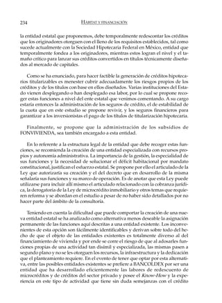 234                            HÁBITAT Y FINANCIACIÓN

la entidad estatal que proponemos, debe temporalmente redescontar los créditos
que los originadores otorguen con el lleno de los requisitos establecidos, tal como
sucede actualmente con la Sociedad Hipotecaria Federal en México, entidad que
temporalmente fondea a los originadores, mientras estos logran el nivel y el ta-
maño crítico para lanzar sus créditos convertidos en títulos técnicamente diseña-
dos al mercado de capitales.

    Como se ha enunciado, para hacer factible la generación de créditos hipoteca-
rios titularizables es menester cubrir adecuadamente los riesgos propios de los
créditos y de los títulos con base en ellos diseñados. Varias instituciones del Esta-
do vienen desplegando o han desplegado esa labor, por lo cual se propone reco-
ger estas funciones a nivel del ente estatal que venimos comentando. A su cargo
estaría entonces la administración de los seguros de crédito, el de estabilidad de
la cuota que en este estudio se propone revivir, y los seguros financieros para
garantizar a los inversionistas el pago de los títulos de titularización hipotecaria.

  Finalmente, se propone que la administración de los subsidios de
FONVIVIENDA, sea también encargado a esta entidad.

    En lo referente a la estructura legal de la entidad que debe recoger estas fun-
ciones, se recomienda la creación de una entidad especializada con recursos pro-
pios y autonomía administrativa. La importancia de la gestión, la especialidad de
sus funciones y la necesidad de solucionar el déficit habitacional por mandato
constitucional, justifican el esfuerzo estatal. Se propone por ello el articulado de la
Ley que autorizaría su creación y el del decreto que en desarrollo de la misma
señalaría sus funciones y su marco de operación. Es de anotar que esta Ley puede
utilizarse para incluir allí mismo el articulado relacionado con la cobranza jurídi-
ca, la derogatoria de la Ley de microcrédito inmobiliario y otros temas que requie-
ren reforma y se abordan en el estudio a pesar de no haber sido detallados por no
hacer parte del ámbito de la consultoría.

   Teniendo en cuenta la dificultad que puede comportar la creación de una nue-
va entidad estatal se ha analizado como alternativa menos deseable la asignación
permanente de las funciones aquí descritas a una entidad existente. Los inconve-
nientes de esta opción son fácilmente identificables y derivan sobre todo del he-
cho de que el objeto de las entidades existentes es totalmente diverso al del
financiamiento de vivienda y por ende se corre el riesgo de que al adosarles fun-
ciones propias de una actividad tan disímil y especializada, las mismas pasen a
segundo plano y no se les otorguen los recursos, la infraestructura y la dedicación
que el planteamiento requiere. En el evento de tener que optar por esta alternati-
va, entre las posibles entidades existentes se prefiere a BANCOLDEX por ser una
entidad que ha desarrollado eficientemente las labores de redescuento de
microcréditos y de créditos del sector privado y posee el Know-How y la expe-
riencia en este tipo de actividad que tiene sin duda semejanzas con el crédito
 