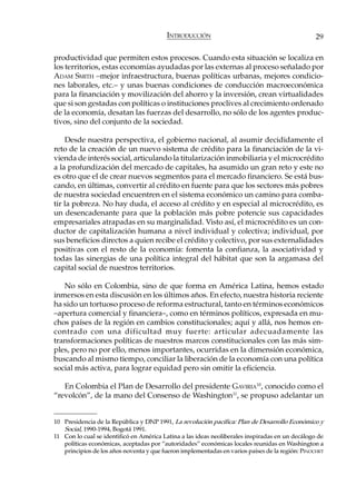 INTRODUCCIÓN                                            29

productividad que permiten estos procesos. Cuando esta situación se localiza en
los territorios, estas economías ayudadas por las externas al proceso señalado por
ADAM SMITH –mejor infraestructura, buenas políticas urbanas, mejores condicio-
nes laborales, etc.– y unas buenas condiciones de conducción macroeconómica
para la financiación y movilización del ahorro y la inversión, crean virtualidades
que si son gestadas con políticas o instituciones proclives al crecimiento ordenado
de la economía, desatan las fuerzas del desarrollo, no sólo de los agentes produc-
tivos, sino del conjunto de la sociedad.

    Desde nuestra perspectiva, el gobierno nacional, al asumir decididamente el
reto de la creación de un nuevo sistema de crédito para la financiación de la vi-
vienda de interés social, articulando la titularización inmobiliaria y el microcrédito
a la profundización del mercado de capitales, ha asumido un gran reto y este no
es otro que el de crear nuevos segmentos para el mercado financiero. Se está bus-
cando, en últimas, convertir al crédito en fuente para que los sectores más pobres
de nuestra sociedad encuentren en el sistema económico un camino para comba-
tir la pobreza. No hay duda, el acceso al crédito y en especial al microcrédito, es
un desencadenante para que la población más pobre potencie sus capacidades
empresariales atrapadas en su marginalidad. Visto así, el microcrédito es un con-
ductor de capitalización humana a nivel individual y colectiva; individual, por
sus beneficios directos a quien recibe el crédito y colectivo, por sus externalidades
positivas con el resto de la economía: fomenta la confianza, la asociatividad y
todas las sinergias de una política integral del hábitat que son la argamasa del
capital social de nuestros territorios.

   No sólo en Colombia, sino de que forma en América Latina, hemos estado
inmersos en esta discusión en los últimos años. En efecto, nuestra historia reciente
ha sido un tortuoso proceso de reforma estructural, tanto en términos económicos
–apertura comercial y financiera–, como en términos políticos, expresada en mu-
chos países de la región en cambios constitucionales; aquí y allá, nos hemos en-
contrado con una dificultad muy fuerte: articular adecuadamente las
transformaciones políticas de nuestros marcos constitucionales con las más sim-
ples, pero no por ello, menos importantes, ocurridas en la dimensión económica,
buscando al mismo tiempo, conciliar la liberación de la economía con una política
social más activa, para lograr equidad pero sin omitir la eficiencia.

   En Colombia el Plan de Desarrollo del presidente GAVIRIA10, conocido como el
“revolcón”, de la mano del Consenso de Washington11, se propuso adelantar un


10 Presidencia de la República y DNP 1991, La revolución pacífica: Plan de Desarrollo Económico y
   Social, 1990-1994, Bogotá 1991.
11 Con lo cual se identificó en América Latina a las ideas neoliberales inspiradas en un decálogo de
   políticas económicas, aceptadas por “autoridades” económicas locales reunidas en Washington a
   principios de los años noventa y que fueron implementadas en varios países de la región: PINOCHET
 