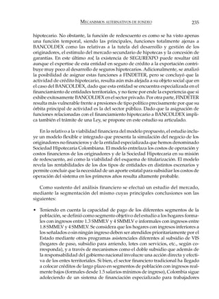 MECANISMOS ALTERNATIVOS DE FONDEO                        235

hipotecario. No obstante, la función de redescuento es como se ha visto apenas
una función temporal, siendo las principales, funciones totalmente ajenas a
BANCOLDEX como las relativas a la tutela del desarrollo y gestión de los
originadores, el estímulo del mercado secundario de hipotecas y la concesión de
garantías. En este último rol, la existencia de SEGUREXPO puede resultar útil
aunque el expertise de esta entidad en seguro de crédito a la exportación contri-
buye muy poco al desarrollo de seguros hipotecarios. Adicionalmente, se analizó
la posibilidad de asignar estas funciones a FINDETER, pero se concluyó que la
actividad de crédito hipotecario, resulta aún más alejada a su objeto social que en
el caso del BANCOLDEX, dado que esta entidad se encuentra especializada en el
financiamiento de entidades territoriales, y no tiene por ende la experiencia que si
exhibe exitosamente BANCOLDEX en el sector privado. Por otra parte, FINDETER
resulta más vulnerable frente a presiones de tipo político precisamente por que su
órbita principal de actividad es la del sector público. Dado que la asignación de
funciones relacionadas con el financiamiento hipotecario a BANCOLDEX impli-
ca también el trámite de una Ley, se propone en este estudio su articulado.

   En lo relativo a la viabilidad financiera del modelo propuesto, el estudio inclu-
ye un modelo flexible e integrado que presenta la simulación del negocio de los
originadores no financieros y de la entidad especializada que hemos denominado
Sociedad Hipotecaria Colombiana. El modelo entrelaza los costos de operación y
costos financieros de los originadores y de la Sociedad Hipotecaria en su misión
de redescuento, así como la viabilidad del esquema de titularización. El modelo
revela las rentabilidades de los dos tipos de entidades en distintos escenarios y
permite concluir que la necesidad de un aporte estatal para subsidiar los costos de
operación del sistema en los primeros años resulta altamente probable.

   Como sustento del análisis financiero se efectuó un estudio del mercado,
mediante la segmentación del mismo cuyas principales conclusiones son las
siguientes:

• Teniendo en cuenta la capacidad de pago de los diferentes segmentos de la
  población, se definió como segmento objetivo del estudio a los hogares forma-
  les con ingresos entre 1.3 SMMLV y 4 SMMLV e informales con ingresos entre
  1.8 SMMLV y 4 SMMLV. Se considera que los hogares con ingresos inferiores a
  los señalados o sin ningún ingreso deben ser atendidos prioritariamente por el
  Estado mediante otros programas asistenciales diferentes al subsidio de VIS
  (hogares de paso, subsidio para arriendo, lotes con servicios, etc., según co-
  rresponda), y a través de mecanismos como el doble subsidio que además de
  la responsabilidad del gobierno nacional involucre una acción directa y efecti-
  va de los entes territoriales. Si bien, el sector financiero tradicional ha llegado
  a colocar créditos de largo plazo en segmentos de población con ingresos real-
  mente bajos (formales desde 1.5 salarios mínimos de ingreso), Colombia sigue
  adoleciendo de un sistema de financiación especializado para trabajadores
 