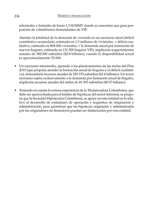 236                          HÁBITAT Y FINANCIACIÓN

   informales y formales de hasta 1,3 SLMMV donde se concentra una gran pro-
   porción de colombianos demandantes de VIP.

   Atender la totalidad de la demanda de vivienda en un escenario ideal (déficit
   cuantitativo acumulado, estimado en 1.5 millones de viviendas, + déficit cua-
   litativo, estimado en 804.000 viviendas; + la demanda anual por formación de
   nuevos hogares, estimada en 131.500 hogares VIS), implicaría requerimientos
   anuales de 382.000 subsidios ($2.8 billones), cuando la disponibilidad actual
   es aproximadamente 52 000.

• Un escenario intermedio, ajustado a los planteamientos de las metas del Plan
  2019 (que propone atender la formación anual de hogares y el déficit cualitati-
  vo), demandaría recursos anuales de 229 155 subsidios ($1.6 billones). Un tercer
  escenario sujeto exclusivamente a la demanda por formación anual de hogares,
  implicaría recursos anuales del orden de 81 993 subsidios ($0.57 billones).

• Teniendo en cuenta la exitosa experiencia de la Titularizadora Colombiana, que
  debe ser aprovechada para el fondeo de hipotecas del sector informal, se propo-
  ne que la Sociedad Hipotecaria Colombiana, se apoye en esta entidad en lo rela-
  tivo al desarrollo de estándares de operación y requisitos de originación y
  administración, para garantizar que las hipotecas originadas y administradas
  por los originadores no financieros puedan ser titularizadas por esta entidad.
 