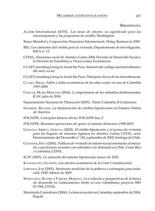 MECANISMOS ALTERNATIVOS DE FONDEO                        237

                                                                     BIBLIOGRAFÍA
Acción International AITEC, Las tasas de interés: su significado para las
     microempresas y los programas de crédito, Washington.
Banco Mundial y Corporación Financiera Internacional, Doing Business in 2005.
BID, Los cimientos del crédito para la vivienda, Departamento de Investigación,
      IDEA n° 15.
CEPAL, Panorama social de América Latina 2004, División de Desarrollo Social y
    la División de Estadística y Proyecciones Económicas.
CGAP Consulting Group to Assist the Poor, Interest rate ceilings and microfinance:
    the story so far.
CGAP Consulting Group to Assist the Poor, Principios claves de las microfinanzas.
CLAVIJO, SERGIO, Fallos y fallas económicas de las altas cortes: el caso de Colombia
      1991-2000.
CUÉLLAR, MARÍA MERCEDES (2004), La importancia de los subsidios habitacionales,
      ICAV, julio de 2004.
Departamento Nacional de Planeación (2005), Visión Colombia II Centenario.
EISENBERG, RICHARD, La titularización de créditos hipotecarios en Estados Unidos
      de América.
FOGAFIN, Conceptos básicos alivios FOGAFIN fase 2.
FOGAFIN, Resumen operaciones de apoyo al sistema financiero 1998-2003.
GONZÁLEZ ARRIETA, GONZALO (2002), El crédito hipotecario y el acceso ala vivienda
     para los hogares de menores ingresos en América Latina, CEPAL, serie
     Financiamiento del Desarrollo n° 122, septiembre de 2002, Santiago de Chile.
GUENTHER, HELD (2000), Políticas de vivienda de interés social orientadas al merca-
     do: experiencias recientes con subsidios a la demanda en Chile, Costa Rica
     y Colombia, CEPAL.
ICAV (2005), La situación del sistema hipotecario, marzo de 2005.
KALMANOVITZ, SALOMÓN, Los efectos económicos de la Corte Constitucional.
LEIBOVICH, JOSÉ (2005), Seminario medición de la pobreza y estrategias para redu-
      cirla, DNP, febrero de 2005.
MARULANDA, BEATRIZ y PAREDES, MARÍANA, La evolución y perspectivas de la banca
     de desarrollo en Latinoamérica frente al caso colombiano, proyecto BID
     03/098, CEPAL.
Marulanda Consultores (2004), La bancarización en Colombia, septiembre de 2004,
     Bogotá.
 
