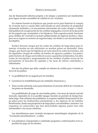 242                           HÁBITAT Y FINANCIACIÓN

rias de financiación (ahorros propios o de amigos y parientes) son insuficientes
para lograr niveles razonables de calidad en sus viviendas.

   Un sistema basado en hipotecas que pueda servir para financiar la compra
de vivienda nueva o usada debe estar basado en unos derechos de propiedad
claramente definidos y en mecanismos funcionales (en costo, tiempo y viabili-
dad política) de recuperación de los créditos impagados a través de la ejecución
de los pagarés que acompañan a las hipotecas. Este esquema puede funcionar
para créditos de vivienda en sectores poblacionales de ingresos medios y altos,
pero no es seguro en sectores de ingresos bajos, sin títulos o con documentación
incompleta.

   Existen diversos riesgos por los cuales los créditos de largo plazo para fi-
nanciar viviendas no son suficientes en muchos países en desarrollo. Estos
riesgos, que hacen que las hipotecas no sean atractivas como inversiones, son
los siguientes: riesgos de crédito, de fondeo, de agencia y político. Los princi-
pales factores de riesgo son la falta de acceso a garantías (colaterales), los altos
costos de suscripción y aseguramiento de los créditos, el pobre acceso de los
prestamistas al mercado de capitales y las tasas de interés controladas o
subsidiadas.

   Son tres los pilares que debe cumplir un sistema de crédito para vivienda en
favor de los pobres:

• La posibilidad de ser pagado por las familias;

• Garantizar la rentabilidad para las entidades financieras y,

• Tener escala suficiente como para disminuir el creciente déficit de vivienda en
  los países en desarrollo.

   Las posibilidades de pago de una familia pobre, a las tasas de interés real del
mercado, dependen de si es posible repagar durante un período de tiempo bas-
tante largo. Esto enfrenta dos problemas: se requiere también financiación de lar-
go plazo para las instituciones prestamistas y, los ingresos de las familias
beneficiarias, desde una perspectiva de largo plazo, son inestables e inciertos. Los
esquemas no comerciales que han desarrollado algunos países han sido
insostenibles o de escasa cobertura.

   Las microfinanzas para vivienda incorporan metodologías adaptadas de la
“revolución microfinanciera”, a saber:

• Los préstamos corresponden a cantidades pequeñas y están basados en la ca-
  pacidad de pago de los clientes;
 