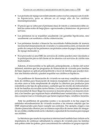 COSTEO DE LOS CRÉDITOS Y MICROCRÉDITOS HIPOTECARIOS PARA LA VIS        243

• Los períodos de repago son relativamente cortos si se los compara con el crédi-
  to hipotecario, pero se ubican en el rango alto de los créditos
  microempresariales;

• El precio que se cobra por el préstamo (tasa de interés y comisiones) debe cu-
  brir los costos reales de largo plazo –operacionales y financieros– de proveer el
  servicio;

• Los préstamos no se respaldan usualmente con garantías hipotecarias, sino
  usualmente con sustitutos a dicha colaterización;

• Los préstamos tienden a financiar las necesidades habitacionales de manera
  incremental (mejoramiento de vivienda y/o autoconstrucción), en función del
  poder de compra de los préstamos con períodos cortos de pago y bajos montos
  de repago mensuales y,

• Si el proveedor es una EMF, los servicios de crédito pueden estar vinculados a
  la participación previa del cliente en los ahorros o en servicios de crédito más
  tradicionales.

   Además, el microcrédito se ha aplicado, principalmente, a clientes del sector
informal, mientras que los programas de financiación de vivienda para familias
de bajos ingresos se aplican principalmente a favor de familias que pueden mos-
trar una historia salarial y pueden respaldar sus créditos en hipotecas.

    Los problemas de financiación de vivienda no son muy complejos cuando se
trata de créditos para financiación de mejoras marginales en las viviendas pues
en estos casos se trata simplemente de ampliar la cobertura por productos para
extenderla a este tipo de aplicaciones, cuidando que los niveles de endeudamien-
to de las familias no excedan ciertos límites. Los retos más importantes se ubican
en la necesidad de hacer llegar los recursos (a mayores plazos y en mayores mon-
tos) a las familias que requieran hacer rehabilitaciones sustanciales a sus vivien-
das o comprar nueva vivienda pero que tienen ingresos bajos, variables e inciertos.

    Ante los problemas de garantías (costos y su ejecución si no hay pago) las
entidades microfinancieras de vivienda recurren a los mismos criterios que las
EMF empresariales para hacer cumplir sus contratos. Por ejemplo, exigen a sus
clientes potenciales ahorrar por un número específico de meses antes de otorgar-
les un crédito, estableciendo así la voluntad y capacidad de los mismos para repagar
sus créditos.

  La literatura que reseña la experiencia internacional también hace énfasis en la
importancia de continuar subsidiando la compra de vivienda para las familias
más pobres entre los pobres, pero concentrando los subsidios en grupos especial-
 