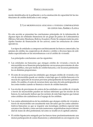 244                          HÁBITAT Y FINANCIACIÓN

mente identificados de la población y en la construcción de capacidad de las ins-
tituciones de crédito dedicadas a este campo.


             2. LAS MICROFINANZAS APLICADAS A VIVIENDA: COMPARACIONES
                                        DE COSTOS PARA AMÉRICA LATINA


En esta sección se presentan las conclusiones principales de la información de
algunos tipos de entidades financieras de un grupo de países de Latinoamérica
(México, Salvador, Honduras, Bolivia, Ecuador y Perú). Se compara tanto las prin-
cipales fuentes de financiación de los activos, como las estructuras de costos
operativos.

   Los tipos de entidades a comparar son básicamente los bancos comerciales, las
uniones de crédito, las cooperativas de ahorro y crédito y diversos tipos de enti-
dades especializadas en las microfinanzas o en el crédito de vivienda.

   Las principales conclusiones son las siguientes:

• Las entidades no bancarias que otorgan crédito de vivienda a través de
  microcrédito no se financian principalmente con recursos provenientes de aho-
  rro del público, sino por medio de crédito bancario, o de recursos patrimonia-
  les en distintas proporciones.

• El costo de recursos para las entidades que otorgan crédito de vivienda a tra-
  vés de microcrédito puede ser similar o más bajo que el crédito bancario si la
  mezcla de captación de recursos proviene principalmente de fuentes patrimo-
  niales. En cambio, el costo de recursos tiene una más elevada participación en
  los costos totales cuando se financia a través de crédito bancario.

• Los niveles de provisiones de cartera de las entidades con crédito de vivienda
  a través de microcrédito pueden ser incluso inferiores que los niveles de los
  bancos, lo cual puede indicar que los sectores de más bajo ingreso que toman
  estos créditos son cuidadosos en el repago de los créditos.

• Los costos administrativos de las entidades que otorgan crédito de vivienda a
  través de microcrédito son usualmente más elevados que los costos adminis-
  trativos bancarios ya que se requiere una tecnología crediticia especial más
  cercana a los clientes y estos son más numerosos, requiriéndose mayor intensi-
  dad de mano de obra profesional, tal como se resaltó en el capítulo anterior.

• El crédito hipotecario otorgado por los bancos tiene predominantemente una
  menor participación de costos financieros y administrativos con respecto a las
 