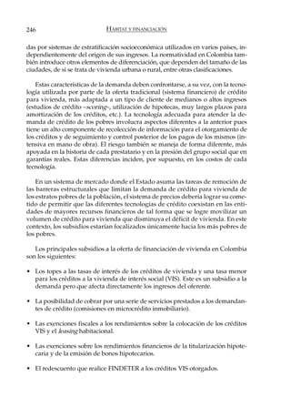 246                           HÁBITAT Y FINANCIACIÓN

das por sistemas de estratificación socioeconómica utilizados en varios países, in-
dependientemente del origen de sus ingresos. La normatividad en Colombia tam-
bién introduce otros elementos de diferenciación, que dependen del tamaño de las
ciudades, de si se trata de vivienda urbana o rural, entre otras clasificaciones.

    Estas características de la demanda deben confrontarse, a su vez, con la tecno-
logía utilizada por parte de la oferta tradicional (sistema financiero) de crédito
para vivienda, más adaptada a un tipo de cliente de medianos o altos ingresos
(estudios de crédito –scoring–, utilización de hipotecas, muy largos plazos para
amortización de los créditos, etc.). La tecnología adecuada para atender la de-
manda de crédito de los pobres involucra aspectos diferentes a la anterior pues
tiene un alto componente de recolección de información para el otorgamiento de
los créditos y de seguimiento y control posterior de los pagos de los mismos (in-
tensiva en mano de obra). El riesgo también se maneja de forma diferente, más
apoyada en la historia de cada prestatario y en la presión del grupo social que en
garantías reales. Estas diferencias inciden, por supuesto, en los costos de cada
tecnología.

    En un sistema de mercado donde el Estado asuma las tareas de remoción de
las barreras estructurales que limitan la demanda de crédito para vivienda de
los estratos pobres de la población, el sistema de precios debería lograr su come-
tido de permitir que las diferentes tecnologías de crédito coexistan en las enti-
dades de mayores recursos financieros de tal forma que se logre movilizar un
volumen de crédito para vivienda que disminuya el déficit de vivienda. En este
contexto, los subsidios estarían focalizados únicamente hacia los más pobres de
los pobres.

   Los principales subsidios a la oferta de financiación de vivienda en Colombia
son los siguientes:

• Los topes a las tasas de interés de los créditos de vivienda y una tasa menor
  para los créditos a la vivienda de interés social (VIS). Este es un subsidio a la
  demanda pero que afecta directamente los ingresos del oferente.

• La posibilidad de cobrar por una serie de servicios prestados a los demandan-
  tes de crédito (comisiones en microcrédito inmobiliario).

• Las exenciones fiscales a los rendimientos sobre la colocación de los créditos
  VIS y el leasing habitacional.

• Las exenciones sobre los rendimientos financieros de la titularización hipote-
  caria y de la emisión de bonos hipotecarios.

• El redescuento que realice FINDETER a los créditos VIS otorgados.
 