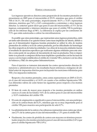 248                             HÁBITAT Y FINANCIACIÓN

   Los ingresos operativos directos como proporción de los montos prestados re-
presentaron en 2005 para el microcrédito el 25.9% mientras que para el crédito
VIS el 16.1%. De estos porcentajes, respectivamente 18.3% y 15.4% representan
intereses, mientras que 7.6% y 0.6% corresponden a comisiones y otros ingresos
directos. Lo anterior quiere decir que para el caso del microcrédito, el 71% de los
ingresos corresponden a intereses mientras que para el crédito VIS la participa-
ción de los intereses llega al 96%. La diferencia se explica por las comisiones de
7.5% que están autorizadas a cobrar las microfinancieras.

    Es posible que estos porcentajes, que representan unos ingresos promedios, estén
un tanto subvalorados si se quieren tomar como tasas implícitas de interés, debido a
que en el denominador (ingresos/montos prestados) se utilizó la cifra de montos
promedios de crédito y no la de cartera promedia, por las dificultades de homologar
las cifras respectivas de todas las entidades. Las cifras de la mayoría entidades fueron
el resultado de ejercicios específicos que realizaron algunas entidades para este estu-
dio o como parte de sus planes de lanzamiento de nuevos productos. Esto es impor-
tante si se procede a comparar dichas tasas implícitas o promedias con los las tasas de
usura o con los topes establecidos al crédito de vivienda VIS o, inclusive con las cifras
de balances y P&G de otros países latinoamericanos.

   Para el ejercicio se tomaron únicamente los costos operacionales directos (fi-
nancieros y administrativos) y los resultados hacen referencia a márgenes de uti-
lidad antes de impuestos directos pero incluyendo las exenciones tributarias para
VIS y los impuestos indirectos.

   Respecto a los montos prestados, estos costos representaron en 2005 el 21.6%
en el caso del microcrédito y el 14.9% en cuanto a los créditos hipotecarios VIS.
Los diferentes rubros de costo tienen los siguientes pesos respecto a los montos
prestados:

• El ítem de costo de mayor peso respecto a los montos prestados en ambos
  casos es el costo de los fondos: 9.4% de la cartera para el caso del microcrédito
  y 10.9% tratándose del crédito VIS.

• El costo de originación es significativo para el microcrédito, con una participa-
  ción en la cartera bruta del 6.2%, mientras que no es muy importante para el
  crédito VIS pues muestra una participación de solo 0.7%.

• La administración de la cartera y las cobranzas representan unos costos que alcan-
  zan 2.7% de la cartera para el caso del microcrédito y 1.5% para el crédito VIS.

• Finalmente, los costos de pérdida de cartera son mayores en términos porcen-
  tuales respecto a los montos prestados para el caso del microcrédito (3.4%) que
  para el crédito hipotecario VIS (1.8%).
 
