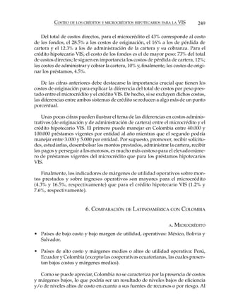 COSTEO DE LOS CRÉDITOS Y MICROCRÉDITOS HIPOTECARIOS PARA LA VIS         249

    Del total de costos directos, para el microcrédito el 43% corresponde al costo
de los fondos, el 28.5% a los costos de originación, el 16% a los de pérdida de
cartera y el 12.3% a los de administración de la cartera y su cobranza. Para el
crédito hipotecario VIS, el costo de los fondos es el de mayor peso: 73% del total
de costos directos; le siguen en importancia los costos de pérdida de cartera, 12%;
los costos de administrar y cobrar la cartera, 10% y, finalmente, los costos de origi-
nar los préstamos, 4.5%.

    De las cifras anteriores debe destacarse la importancia crucial que tienen los
costos de originación para explicar la diferencia del total de costos por peso pres-
tado entre el microcrédito y el crédito VIS. De hecho, si se excluyen dichos costos,
las diferencias entre ambos sistemas de crédito se reducen a algo más de un punto
porcentual.

    Unas pocas cifras pueden ilustrar el tema de las diferencias en costos adminis-
trativos (de originación y de administración de cartera) entre el microcrédito y el
crédito hipotecario VIS. El primero puede manejar en Colombia entre 40.000 y
100.000 préstamos vigentes por entidad al año mientras que el segundo podría
manejar entre 3.000 y 5.000 por entidad. Por supuesto, promover, recibir solicitu-
des, estudiarlas, desembolsar los montos prestados, administrar la cartera, recibir
los pagos y perseguir a los morosos, es mucho más costoso para el elevado núme-
ro de préstamos vigentes del microcrédito que para los préstamos hipotecarios
VIS.

    Finalmente, los indicadores de márgenes de utilidad operativos sobre mon-
tos prestados y sobre ingresos operativos son mayores para el microcrédito
(4.3% y 16.5%, respectivamente) que para el crédito hipotecario VIS (1.2% y
7.6%, respectivamente).


                         6. COMPARACIÓN DE LATINOAMÉRICA CON COLOMBIA

                                                                   A.   MICROCRÉDITO
• Países de bajo costo y bajo margen de utilidad, operativos: México, Bolivia y
  Salvador.

• Países de alto costo y márgenes medios o altos de utilidad operativa: Perú,
  Ecuador y Colombia (excepto las cooperativas ecuatorianas, las cuales presen-
  tan bajos costos y márgenes medios).

   Como se puede apreciar, Colombia no se caracteriza por la presencia de costos
y márgenes bajos, lo que podría ser un resultado de niveles bajos de eficiencia
y/o de niveles altos de costo en cuanto a sus fuentes de recursos o por riesgo. Al
 