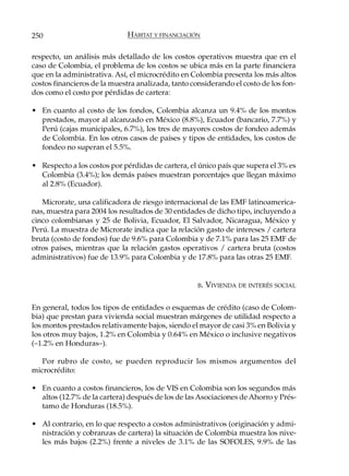 250                           HÁBITAT Y FINANCIACIÓN

respecto, un análisis más detallado de los costos operativos muestra que en el
caso de Colombia, el problema de los costos se ubica más en la parte financiera
que en la administrativa. Así, el microcrédito en Colombia presenta los más altos
costos financieros de la muestra analizada, tanto considerando el costo de los fon-
dos como el costo por pérdidas de cartera:

• En cuanto al costo de los fondos, Colombia alcanza un 9.4% de los montos
  prestados, mayor al alcanzado en México (8.8%), Ecuador (bancario, 7.7%) y
  Perú (cajas municipales, 6.7%), los tres de mayores costos de fondeo además
  de Colombia. En los otros casos de países y tipos de entidades, los costos de
  fondeo no superan el 5.5%.

• Respecto a los costos por pérdidas de cartera, el único país que supera el 3% es
  Colombia (3.4%); los demás países muestran porcentajes que llegan máximo
  al 2.8% (Ecuador).

   Microrate, una calificadora de riesgo internacional de las EMF latinoamerica-
nas, muestra para 2004 los resultados de 30 entidades de dicho tipo, incluyendo a
cinco colombianas y 25 de Bolivia, Ecuador, El Salvador, Nicaragua, México y
Perú. La muestra de Microrate indica que la relación gasto de intereses / cartera
bruta (costo de fondos) fue de 9.6% para Colombia y de 7.1% para las 25 EMF de
otros países, mientras que la relación gastos operativos / cartera bruta (costos
administrativos) fue de 13.9% para Colombia y de 17.8% para las otras 25 EMF.


                                                    B.   VIVIENDA DE INTERÉS SOCIAL

En general, todos los tipos de entidades o esquemas de crédito (caso de Colom-
bia) que prestan para vivienda social muestran márgenes de utilidad respecto a
los montos prestados relativamente bajos, siendo el mayor de casi 3% en Bolivia y
los otros muy bajos, 1.2% en Colombia y 0.64% en México o inclusive negativos
(–1.2% en Honduras–).

   Por rubro de costo, se pueden reproducir los mismos argumentos del
microcrédito:

• En cuanto a costos financieros, los de VIS en Colombia son los segundos más
  altos (12.7% de la cartera) después de los de las Asociaciones de Ahorro y Prés-
  tamo de Honduras (18.5%).

• Al contrario, en lo que respecto a costos administrativos (originación y admi-
  nistración y cobranzas de cartera) la situación de Colombia muestra los nive-
  les más bajos (2.2%) frente a niveles de 3.1% de las SOFOLES, 9.9% de las
 