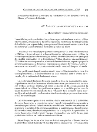 COSTEO DE LOS CRÉDITOS Y MICROCRÉDITOS HIPOTECARIOS PARA LA VIS       251

   asociaciones de ahorro y préstamo de Honduras y 7% del Sistema Mutual de
   Ahorro y Préstamo de Bolivia.


                              4.7. ALGUNOS TEMAS IDENTIFICADOS A ANALIZAR

                                  A.   MICROCRÉDITO Y MICROCRÉDITO INMOBILIARIO

Las entidades prefieren clasificar los préstamos para vivienda como microcréditos
empresariales, de consumo o de libre disposición, cuidándose de trabajar dentro
de los límites que impone la Ley para que un crédito sea considerado como micro:
no superar 25 salarios mínimos mensuales y 5 años de plazo.

   La razón de este proceder por parte de la mayoría de las entidades financieras
y ONG es el temor de que si se hacen figurar los préstamos como créditos de
vivienda (microcrédito inmobiliario) se incurra en una violación de los principios
de equidad establecidos en la Constitución Política al cobrar una comisión del
7.5% sobre los montos prestados, además de la tasa de interés, aspecto que puede
generar controversias y demandas populares para el caso de vivienda. Como re-
sultado de esta situación no existen estadísticas del microcrédito para vivienda.

   Este problema de la no formalización del microcrédito inmobiliario tiene dos
causas principales: a) el establecimiento de tasas máximas para el crédito de vi-
vienda y, b) la existencia de las tasas de usura.

   La existencia de las tasas de usura, cuando se trata de microcréditos, gene-
ra problemas ante los altos costos administrativos en que es necesario incurrir
con créditos de bajos montos, tal como se mostró en la sección anterior de
costos del microcrédito. Este problema se agrava en la medida que las tasas de
usura disminuyen como resultado de la reducción de la inflación frente a cos-
tos fijos (de originación y administración de cartera) que por su misma natu-
raleza no disminuyen.

   Una solución no óptima a este problema fue la introducción de la posibilidad
de cobrar honorarios y comisiones para el caso del microcrédito empresarial y
comisiones para el caso del microcrédito inmobiliario. Con las comisiones se re-
muneraría el estudio de la operación crediticia, la verificación de las referencias
de los codeudores y la cobranza especializada de la obligación. La posibilidad de
cobrar honorarios por el primero y no por el segundo es una razón de más para
preferir no clasificar los créditos como inmobiliarios.

   Sin embargo, los topes a las tasas de interés que pueden cobrarse para los
microcréditos inmobiliarios (UVR más 11 puntos o alrededor de 16.4% en 2005) se
 