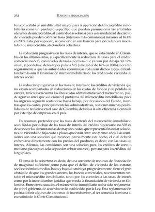 252                           HÁBITAT Y FINANCIACIÓN

han convertido en una dificultad mayor para la operación del microcrédito inmo-
biliario como un producto específico que puedan promocionar las entidades
oferentes de microcrédito, al existir dudas sobre si para esta modalidad de crédito
de vivienda pueden cobrarse tasas (intereses más comisiones) mayores al 16.4%
en 2005. Esto, por supuesto, se convierte en una barrera para extender esta moda-
lidad de microcrédito, afectando la cobertura.

   La reducción progresiva en las tasas de interés, que se está dando en Colom-
bia en los últimos años, y específicamente la reducción de tasas para el crédito
comercial no-VIS, con niveles de tasas efectivas que ya van por debajo del 12%
anual, y por debajo de los topes para la VIS (alrededor de 16% en 2006), llevarán
seguramente a que las autoridades económicas reduzcan dichos topes, dificul-
tando más aún la financiación micro inmobiliaria de los créditos de vivienda de
interés social.

    La reducción progresiva en las tasas de interés de los créditos de vivienda que
no vayan acompañadas en reducciones en los costos de fondeo y de pérdida de
cartera, teniendo en cuenta los altos costos administrativos del microcrédito, pue-
de agravar antes que solucionar el problema del microcrédito inmobiliario, pues
los ingresos seguirán acotándose hacia la baja, por decisiones del Estado, mien-
tras que los costos, principalmente los administrativos, no tienen muchas posibi-
lidades de reducirse en el caso de Colombia, debido a la alta eficiencia alcanzada
por este tipo de empresas en el país.

   En resumen, pretender que las tasas de interés del microcrédito inmobiliario
sean fijadas por debajo de las tasas de interés del crédito hipotecario no-VIS es
desconocer las circunstancias de mayores costos que representa financiar solucio-
nes de vivienda de bajo costo a plazos que están entre uno y cinco años. Las comi-
siones son una solución que reconoce parcialmente este hecho, el cual debería
enfrentarse directamente con los precios del producto, es decir, con las tasas de
interés. Además, las comisiones son una solución para los créditos de corto o
mediano plazo (pues solo se pueden cobrar una vez), pero no para los créditos del
largo plazo.

   El tema de la cobertura, es decir, de una corriente de recursos de financiación
de magnitud suficiente como para que el déficit de vivienda de los estratos
socioeconómicos medios-bajos y bajos disminuya progresivamente, tiene el gran
obstáculo de que los grandes actores, los bancos comerciales, no encuentran ren-
table el microcrédito inmobiliario, tanto por los controles a las tasas de interés
como por la incertidumbre jurídica que ronda la financiación de vivienda en Co-
lombia. Entre otras causales, el microcrédito inmobiliario no ha sido reglamenta-
do por el gobierno, de acuerdo con lo establecido por la Ley. Esta reglamentación
podría definir algunos de los temas de incertidumbre, al ser sometida la misma al
escrutinio de la Corte Constitucional.
 
