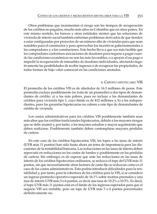 COSTEO DE LOS CRÉDITOS Y MICROCRÉDITOS HIPOTECARIOS PARA LA VIS         253

    Otros problemas que incrementan el riesgo son los tiempos de recuperación
de los créditos no pagados, mucho más altos en Colombia que en otros países. En
este mismo sentido, los bancos y otras entidades sienten que las soluciones de
vivienda de interés social también enfrentan problemas derivados de que tienden
a estar configuradas por proyectos de un número alto de viviendas para que sean
rentables para el constructor y para aprovechar los incentivos gubernamentales a
los compradores y a los constructores. Este hecho lleva a que sea más factible que
los compradores conformen asociaciones de deudores para negarse a pagar cuan-
do las condiciones económicas no son las más favorables, o a apoyar el no pago o
impedir la recuperación de inmuebles de deudores individuales, afectando nega-
tivamente las posibilidades de recibir ingresos o de recuperar las propiedades, de
todas formas de bajo valor comercial en las condiciones anotadas.


                                                       B.   CRÉDITO HIPOTECARIO VIS
El promedio de los créditos VIS es de alrededor de 16.5 millones de pesos. Este
promedio excluye posiblemente (se trata de un promedio) a dos tipos de deman-
dantes de crédito: a) a los más pobres, pues no incluye a los demandantes de
créditos para vivienda tipo 1, cuyo límite es de $12 millones y, b) a los indepen-
dientes, pues las garantías hipotecarias no cubren a este tipo de demandantes de
crédito de vivienda.

   Los costos administrativos para los créditos VIS posiblemente también sean
más altos que los créditos tradicionales hipotecarios, debido a los mayores riesgos
que se debe asumir y, por tanto, a los mayores estudios y mayor seguimiento que
deben realizarse. Posiblemente también deben contemplarse mayores pérdidas
de cartera.

    En este caso de los créditos hipotecarios VIS, los topes a las tasas de interés
(UVR más 11 puntos) han sido hasta ahora un tema de importancia para las dis-
cusiones de la rentabilidad bancaria. Las reducciones en las tasas de interés deben
repercutir en reducciones en los costos de fondeo y posiblemente en las pérdidas
de cartera. Sin embargo, es de esperar que ante las reducciones en las tasas de
interés de los créditos hipotecarios ordinarios, se reduzca el tope del UVR más 11
puntos, sin que necesariamente otros factores de costo fijo se reduzcan como es el
caso de los costos administrativos. Esto podría introducir dificultades para la ren-
tabilidad y, por tanto, para la cobertura de los créditos para la VIS, si se considera
un ingreso promedio operativo esperado de 16.1% sobre montos prestados y una
tasa de interés UVR más 5 o 6 puntos, es decir una tasa de 10.2% o 10.5%. Es decir,
el tope UVR más 11 puntos está en el límite de los ingresos esperados para que el
negocio VIS sea rentable, pero un tope de UVR más 5 o 6 puntos porcentuales
definitivamente no.
 