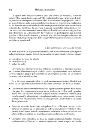 254                            HÁBITAT Y FINANCIACIÓN

    La opción más adecuada para el caso del crédito de vivienda, tanto del
microcrédito inmobiliario como del VIS, es eliminar los topes a las tasas de inte-
rés, continuar con la política de estabilidad macroeconómica que permita reducir
las tasas de interés real e introducir elementos de mayor competencia en el merca-
do de financiación de vivienda de tal forma que también las tasas nominales se
reduzcan. Los problemas de cobertura requieren flexibilidad para establecer pre-
cios ante condiciones económicas cambiantes, de tal forma que se atraigan al ne-
gocio financiero de la financiación de vivienda a los participantes que manejan
grandes volúmenes de recursos, y un más alto nivel de competencia entre los
actuales y futuros participantes. Esto asegura tanto recursos cuantiosos como ta-
sas bajas de interés real.


                                         C.   LOS CONTROLES A LAS TASAS DE INTERÉS
En 2004, alrededor de 40 países en desarrollo y en transición tenían algún tipo de
techo a las tasas de interés. Estos techos usualmente presentan tres formas básicas:

a) controles a las tasas de interés;
b) tasas de usura y,
c) techos de facto.

    La voluntad de proteger a los más pobres es usualmente la principal razón de
los controles a las tasas aunque también existen algunas razones menos claras a
favor de algunos grupos poblacionales de alto ingreso, además de los siempre
presentes buscadores de rentas.

   En la literatura internacional se encuentra un consenso bastante identificable
acerca de las siguientes consecuencias de dichos controles a las tasas de interés:

• Los controles efectivamente benefician a algunos sectores pobres de la pobla-
  ción pero derivan en una disminución de la oferta de crédito total y precisa-
  mente hacia los sectores de mayor pobreza (rurales, informales urbanos, etc.),
  pues la atención a los mismos es la más costosa (las tasas máximas o techos de
  usura no son rentables si se presta a dichos grupos). La cobertura se ve afecta-
  da negativamente.

• Ante esta situación, los sectores más pobres de la población terminan convir-
  tiéndose en clientes de los prestamistas individuales, los proveedores y otras
  fuentes de crédito no formal, cuyas tasas de interés son justamente mucho más
  altas que las que cobran las microfinancieras con tasas no controladas.

• Los techos y los controles a las tasas de interés resultan en muchas ocasiones
  en sistemas de crédito mucho menos transparentes y costosos para los deudo-
 