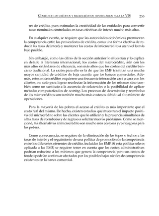 COSTEO DE LOS CRÉDITOS Y MICROCRÉDITOS HIPOTECARIOS PARA LA VIS         255

   res de crédito, pues estimulan la creatividad de las entidades para convertir
   tasas nominales controladas en tasas efectivas de interés mucho más altas.

    En cualquier evento, se requiere que las autoridades económicas promuevan
la competencia entre los proveedores de crédito, como una forma efectiva de re-
ducir las tasas de interés y mantener los costos del microcrédito a un nivel lo más
bajo posible.

    Sin embargo, como las cifras de la sección anterior lo muestran y lo explica
en detalle la literatura internacional, los costos del microcrédito, aún con los
más altos estándares de eficiencia, son más altos que los costos del crédito ban-
cario tradicional. La razón para ello es la de que las EMF tramitan una mucha
mayor cantidad de créditos de baja cuantía que los bancos comerciales. Ade-
más, estos microcréditos requieren una frecuente interacción cara a cara con los
clientes, no solo para lograr recolectar la información de los mismos sino tam-
bién como un sustituto a la ausencia de colaterales o la posibilidad de aplicar
métodos computarizados de scoring. Los procesos de desembolso y reembolso
de los microcréditos son también mucho más costosos debido al alto número de
operaciones.

    Para la mayoría de los pobres el acceso al crédito es más importante que el
costo real del mismo. De hecho, existen estudios que muestran el impacto positi-
vo del microcrédito sobre los clientes que lo utilizan y la presencia simultánea de
altas tasas de reembolso y de regreso a solicitar nuevos préstamos. Como se men-
cionó, las alternativas al microcrédito son mucho más costosas y/o riesgosas para
los pobres.

   Como consecuencia, se requiere de la eliminación de los topes o techos a las
tasas de interés y el seguimiento de una política de promoción de la competencia
entre los diferentes oferentes de crédito, incluidas las EMF. Si esta política solo es
aplicada a las EMF, se requiere tener en cuenta que los costos administrativos
podrían reducirse a los mínimos que genera la competencia pero sus costos de
fondeo podrían continuar afectados por los posibles bajos niveles de competencia
existentes en la banca comercial.
 