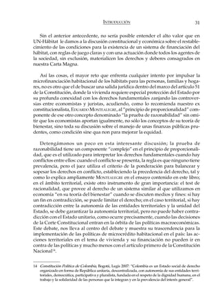 INTRODUCCIÓN                                             31

    Sin el anterior antecedente, no sería posible entender el alto valor que en
UN-Hábitat le damos a la discusión constitucional y económica sobre el restable-
cimiento de las condiciones para la existencia de un sistema de financiación del
hábitat, con reglas de juego claras y con una actuación donde todos los agentes de
la sociedad, sin exclusión, materialicen los derechos y deberes consagrados en
nuestra Carta Magna.

    Así las cosas, el mayor reto que enfrenta cualquier intento por impulsar la
microfinanciación habitacional de los hábitats para las personas, familias y hoga-
res, no es otro que el de buscar una salida jurídica dentro del marco del artículo 51
de la Constitución, donde la vivienda requiere especial protección del Estado por
su profunda conexidad con los derechos fundamentales zanjando las controver-
sias entre economistas y juristas, acudiendo, como lo recomienda nuestro ex
constitucionalista, EDUARDO MONTEALEGRE, al “principio de proporcionalidad” com-
ponente de ese otro concepto denominado “la prueba de razonabilidad” sin omi-
tir que los economistas aportan igualmente, no sólo los conceptos de su teoría de
bienestar, sino toda su discusión sobre el manejo de unas finanzas públicas pru-
dentes, como condición sine qua non para mejorar la equidad.

   Detengámonos un poco en esta interesante discusión; la prueba de
razonabilidad tiene un componente “complejo” en el principio de proporcionali-
dad, que es el utilizado para interpretar los derechos fundamentales cuando hay
conflictos entre ellos: cuando el conflicto se presenta, la regla es que ninguno tiene
prevalencia, pero el juez utiliza el criterio de la ponderación para balancear y
sopesar los derechos en conflicto, estableciendo la precedencia del derecho, tal y
como lo explica ampliamente MONTEALEGRE en el ensayo contenido en este libro;
en el ámbito territorial, existe otro instrumento de gran importancia: el test de
racionalidad, que provee al derecho de un sistema similar al que utilizamos en
economía “en su teoría del bienestar” cuando se discuten medios y fines: si hay
un fin en contradicción, se puede limitar el derecho; en el caso territorial, si hay
contradicción entre la autonomía de las entidades territoriales y la unidad del
Estado, se debe garantizar la autonomía territorial, pero no puede haber contra-
dicción con el Estado unitario, como ocurre precisamente, cuando las decisiones
de la Corte Constitucional entran en la órbita de las políticas macroeconómicas.
Este debate, nos lleva al centro del debate y muestra su trascendencia para la
implementación de las políticas de microcrédito habitacional en el país: las ac-
ciones territoriales en el tema de vivienda y su financiación no pueden ir en
contra de las políticas y mucho menos con el artículo primero de la Constitución
Nacional 14.


14 Constitución Política de Colombia, Bogotá, Legis 2007: “Colombia es un Estado social de derecho
   organizado en forma de República unitaria, descentralizada, con autonomía de sus entidades terri-
   toriales, democrática, participativa y pluralista, fundada en el respeto de la dignidad humana, en el
   trabajo y la solidaridad de las personas que la integran y en la prevalencia del interés general”.
 