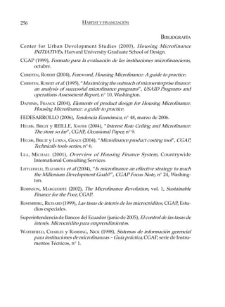 256                           HÁBITAT Y FINANCIACIÓN


                                                                     BIBLIOGRAFÍA
Center for Urban Development Studies (2000), Housing Microfinance
     INITIATIVEs, Harvard University Graduate School of Design.
CGAP (1999), Formato para la evaluación de las instituciones microfinancieras,
    octubre.
CHRISTEN, ROBERT (2004), Foreword, Housing Microfinance: A guide to practice.
CHRISTEN, ROBERT et al. (1995), “Maximizing the outreach of microenterprise finance:
      an analysis of successful microfinance programs”, USAID Programs and
      operations Assessment Report, n° 10, Washington.
DAPHNIS, FRANCK (2004), Elements of product design for Housing Microfinance.
     Housing Microfinance: a guide to practice.
FEDESARROLLO (2006), Tendencia Económica, n° 48, marzo de 2006.
HELMS, BRIGIT y REILLE, XAVIER (2004), “Interest Rate Ceiling and Microfinance:
     The store so far”, CGAP, Occasional Paper, n° 9.
HELMS, BRIGIT y LORNA, GRACE (2004), “Microfinance product costing tool”, CGAP,
     Technicals tools series, n° 6.
LEA , MICHAEL (2001), Overview of Housing Finance System, Countrywide
      International Consulting Services.
LITTLEFIELD, ELIZABETH et al (2004), “Is microfinance an effective strategy to reach
       the Millenium Development Goals?”, CGAP Focus Note, n° 24, Washing-
       ton.
ROBINSON, MARGUERITE (2002), The Microfinance Revolution, vol. 1, Sustainable
      Finance for the Poor, CGAP.
ROSEMBERG, RICHARD (1999), Las tasas de interés de los microcréditos, CGAP, Estu-
     dios especiales.
Superintendencia de Bancos del Ecuador (junio de 2005), El control de las tasas de
      interés. Microcrédito para emprendimientos.
WATERFIELD, CHARLES y RAMSING, NICK (1998), Sistemas de información gerencial
     para instituciones de microfinanzas – Guía práctica, CGAP, serie de Instru-
     mentos Técnicos, n° 1.
 