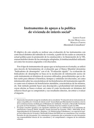 Instrumentos de apoyo a la política
                 de vivienda de interés social*
                                                                               LIZBETH FAJURY
                                                                          BEATRIZ MARULANDA
                                                                            MARIANA PAREDES
                                                                      Marulanda Consultores1


El objetivo de este estudio es realizar una evaluación de los instrumentos con
costo fiscal distintos del subsidio de vivienda, a partir de los cuales se concreta la
actual política para la promoción de la construcción y la financiación de la VIS,
enmarcándolos dentro de las estrategias adoptadas, la institucionalidad utilizada
así como los recursos asignados o involucrados.

    Por el tipo de instrumentos de apoyo que se incluyeron en el estudio, se utilizó
una mezcla de herramientas de evaluación que el Banco Mundial denomina
“Indicadores de desempeño” con el de “Evaluación rápida”. La evaluación de
Indicadores de desempeño se basa en la recolección de información acerca de
cada instrumento en términos de recursos utilizados, procedimientos que se de-
ben surtir para obtener el beneficio, tiempos y entidades involucradas, así como
información sobre las características de los beneficiarios del instrumento específi-
co como son el número de beneficiarios atendidos, características de los mismos,
etc. Este método permite hacer una descripción a profundidad del instrumento
cuyos efectos se busca evaluar, así como el costo involucrado en términos del
esfuerzo fiscal que se compromete y sus resultados directos, sin entrar a evaluar
el impacto.


*   El presente documento recoge los resultados de la consultoría “Evaluación de los instrumentos de
    apoyo a la política de vivienda de interés social” desarrollada por Marulanda Consultores a través
    de la asistencia técnica recibida por el Ministerio de Ambiente, Vivienda y Desarrollo Territorial
    por parte de First Initiative y UN-Hábitat. El informe final fue recibido en julio de 2006.
1   El equipo consultor agradece a las siguientes entidades por su colaboración en el suministro de
    información: Camacol, DIAN, Findeter, Fondo Nacional de Garantía –FNG–, FOGAFIN, ICAV,
    Superintendencia de Notariado y Registro, y la Titularizadota Colombiana; y en especial al equi-
    po de la Dirección de Vivienda y Desarrollo Urbano del DNP por sus comentarios a las versiones
    borrador de este documento. Los comentarios y propuestas que se presentan en este documento
    son responsabilidad directa de los consultores y no comprometen a ninguna de las entidades
    editoras.
 