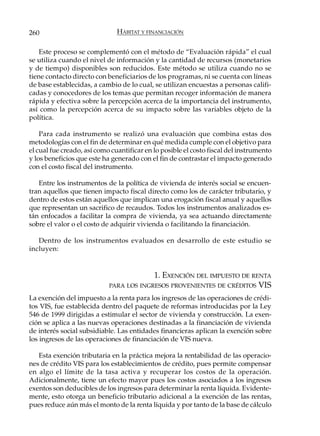260                            HÁBITAT Y FINANCIACIÓN

   Este proceso se complementó con el método de “Evaluación rápida” el cual
se utiliza cuando el nivel de información y la cantidad de recursos (monetarios
y de tiempo) disponibles son reducidos. Este método se utiliza cuando no se
tiene contacto directo con beneficiarios de los programas, ni se cuenta con líneas
de base establecidas, a cambio de lo cual, se utilizan encuestas a personas califi-
cadas y conocedores de los temas que permitan recoger información de manera
rápida y efectiva sobre la percepción acerca de la importancia del instrumento,
así como la percepción acerca de su impacto sobre las variables objeto de la
política.

    Para cada instrumento se realizó una evaluación que combina estas dos
metodologías con el fin de determinar en qué medida cumple con el objetivo para
el cual fue creado, así como cuantificar en lo posible el costo fiscal del instrumento
y los beneficios que este ha generado con el fin de contrastar el impacto generado
con el costo fiscal del instrumento.

   Entre los instrumentos de la política de vivienda de interés social se encuen-
tran aquellos que tienen impacto fiscal directo como los de carácter tributario, y
dentro de estos están aquellos que implican una erogación fiscal anual y aquellos
que representan un sacrifico de recaudos. Todos los instrumentos analizados es-
tán enfocados a facilitar la compra de vivienda, ya sea actuando directamente
sobre el valor o el costo de adquirir vivienda o facilitando la financiación.

   Dentro de los instrumentos evaluados en desarrollo de este estudio se
incluyen:


                                         1. EXENCIÓN DEL IMPUESTO DE RENTA
                            PARA LOS INGRESOS PROVENIENTES DE CRÉDITOS VIS

La exención del impuesto a la renta para los ingresos de las operaciones de crédi-
tos VIS, fue establecida dentro del paquete de reformas introducidas por la Ley
546 de 1999 dirigidas a estimular el sector de vivienda y construcción. La exen-
ción se aplica a las nuevas operaciones destinadas a la financiación de vivienda
de interés social subsidiable. Las entidades financieras aplican la exención sobre
los ingresos de las operaciones de financiación de VIS nueva.

   Esta exención tributaria en la práctica mejora la rentabilidad de las operacio-
nes de crédito VIS para los establecimientos de crédito, pues permite compensar
en algo el límite de la tasa activa y recuperar los costos de la operación.
Adicionalmente, tiene un efecto mayor pues los costos asociados a los ingresos
exentos son deducibles de los ingresos para determinar la renta líquida. Evidente-
mente, esto otorga un beneficio tributario adicional a la exención de las rentas,
pues reduce aún más el monto de la renta líquida y por tanto de la base de cálculo
 
