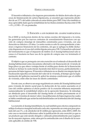 262                           HÁBITAT Y FINANCIACIÓN

   El incentivo tributario a los ingresos provenientes de títulos derivados de pro-
cesos de titularización de cartera hipotecaria, se encontró que representa alrede-
dor de un 3.7% del saldo colocado en estos títulos para 2005. Esta cifra también es
muy apreciable dado que la rentabilidad de los títulos emitidos fluctúa entre UVR
+ 4% y UVR + 2% en promedio.


                     3. EXENCIÓN A LOS INGRESOS DEL LEASING HABITACIONAL
En el 2002 se incluyeron dentro de las rentas exentas del impuesto a la renta,
las generadas por los nuevos contratos de arrendamiento financiero con op-
ción de compra (leasing) de inmuebles construidos para vivienda, con una
duración no inferior a 10 años. La renta exenta es solo la correspondiente a inte-
reses o ingresos financieros de los contratos, sin que se aplique la doble deduc-
ción dispuesta en el caso del crédito hipotecario para VIS. Un beneficio adicional
del instrumento es que el impuesto de timbre en el leasing habitacional solo se
causa si el locatario no hace uso de la opción de compra una vez terminado el
contrato.

   El objetivo que se perseguía con esta exención era el estímulo al desarrollo del
leasing habitacional como mecanismo alternativo de financiación de vivienda de
largo plazo ya que ofrece ventajas frente al crédito pues dentro de la financiación
incluso se incluye la cuota inicial, haciendo más fácil el acceso, particularmente a
personas de bajos ingresos. El incentivo tributario no se diseñó con ningún tipo de
focalización específica en función del valor de la vivienda, al tiempo que la regla-
mentación del gobierno nacional le aplicó las mismas condiciones que al crédito
de vivienda, entre ellas las tasas de interés controladas.

    En este caso, se observa un sesgo regulatorio en contra del leasing habitacional
para vivienda de interés social pues la deducción de los costos asociados en el
caso del crédito optimiza el efecto positivo de la exención tributaria mejorando
sustancialmente la rentabilidad relativa de la operación financiera. Se introdujo
un obstáculo para el desarrollo del leasing frente al crédito precisamente en el
caso de las viviendas de menor valor y las poblaciones de bajos ingresos las cuales
se había considerado que serían las más beneficiadas con la introducción del leasing
habitacional.

    La exención al leasing inmobiliario, la cual también para efectos comparativos
refleja el esfuerzo marginal realizado cada año, representa un costo por peso pres-
tado del casi 3%, y de alrededor de $1 millón por operación, entre 2003 y 2005. En
este caso es necesario reflexionar sobre la justificación de esta exención ya que es
un producto que está siendo dirigido y utilizado primordialmente para segmen-
tos de mayores ingresos, entre otras por la contradicción con el diseño de la exen-
ción aplicable al crédito de VIS.
 