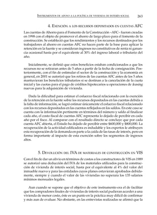INSTRUMENTOS DE APOYO A LA POLÍTICA DE VIVIENDA DE INTERÉS SOCIAL       263

                 4. EXENCIÓN A LOS RECURSOS DEPOSITADOS EN CUENTAS AFC
Las cuentas de Ahorro para el Fomento de la Construcción –AFC– fueron creadas
en 1998 con el objeto de promover el ahorro de largo plazo para el fomento de la
construcción. Se estableció que los rendimientos y los recursos destinados por los
trabajadores al ahorro en cuentas AFC no hacen parte de la base para aplicar la
retención en la fuente y se consideran ingresos no constitutivos de renta ni ganan-
cia ocasional hasta por el equivalente al 30% del ingreso laboral o tributario del
año.

    Inicialmente, se definió que estos beneficios estaban condicionados a que los
recursos no se retiraran antes de 5 años a partir de la fecha de consignación. Pos-
teriormente, con el fin de estimular el sector de la construcción y la economía en
general, en 2001 se autorizó que los retiros de las cuentas AFC antes de los 5 años
mantuvieran los beneficios tributarios si se destinan a la cancelación de la cuota
inicial y las cuotas para el pago de créditos hipotecarios u operaciones de leasing
nuevas para la adquisición de vivienda.

    Dada la dificultad para estimar el esfuerzo fiscal relacionado con la exención
de la retención en la fuente sobre los recursos depositados en las cuentas debida a
la falta de información, se logró estimar únicamente el esfuerzo fiscal relacionado
con los recursos depositados en las cuentas reflejados en los saldos. En este caso se
cuenta con la información pertinente en términos del número y saldo al finalizar
cada año, el costo fiscal de cuentas AFC representa lo dejado de percibir en cada
año por el fisco. Al comparar con el resultado directo se concluye que por cada
cuenta AFC abierta, el Estado ha dejado de percibir entre $600,000 y $800,000. La
recuperación de la actividad edificadora es indudable y los expertos le atribuyen
esta recuperación de la demanda en parte a la caída de las tasas de interés, pero en
forma importante al impacto de esta exención sobre los segmentos de ingresos
altos.


          5. DEVOLUCIÓN DEL IVA DE MATERIALES DE CONSTRUCCIÓN EN VIS
Con el fin de dar un alivio en términos de costos a los constructores de VIS en 1989
se autorizó una deducción del IVA de los materiales utilizados para la construc-
ción de vivienda de interés social, hasta por el equivalente al 4% del valor del
inmueble nuevo y para las entidades cuyos planes estuvieran aprobados debida-
mente, siempre y cuando el valor de las viviendas no superara los 135 salarios
mínimos mensuales legales.

   Aun cuando se supone que el objetivo de este instrumento era el de facilitar
que los compradores finales de viviendas de interés social pudieran acceder a una
vivienda de menor costo, éste es un punto en la práctica muy difícil de confirmar
y más aun de evaluar. No obstante, en las entrevistas realizadas se afirmó que la
 
