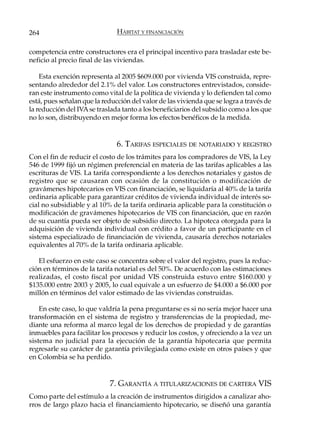 264                            HÁBITAT Y FINANCIACIÓN

competencia entre constructores era el principal incentivo para trasladar este be-
neficio al precio final de las viviendas.

    Esta exención representa al 2005 $609.000 por vivienda VIS construida, repre-
sentando alrededor del 2.1% del valor. Los constructores entrevistados, conside-
ran este instrumento como vital de la política de vivienda y lo defienden tal como
está, pues señalan que la reducción del valor de las vivienda que se logra a través de
la reducción del IVA se traslada tanto a los beneficiarios del subsidio como a los que
no lo son, distribuyendo en mejor forma los efectos benéficos de la medida.


                               6. TARIFAS ESPECIALES DE NOTARIADO Y REGISTRO
Con el fin de reducir el costo de los trámites para los compradores de VIS, la Ley
546 de 1999 fijó un régimen preferencial en materia de las tarifas aplicables a las
escrituras de VIS. La tarifa correspondiente a los derechos notariales y gastos de
registro que se causaran con ocasión de la constitución o modificación de
gravámenes hipotecarios en VIS con financiación, se liquidaría al 40% de la tarifa
ordinaria aplicable para garantizar créditos de vivienda individual de interés so-
cial no subsidiable y al 10% de la tarifa ordinaria aplicable para la constitución o
modificación de gravámenes hipotecarios de VIS con financiación, que en razón
de su cuantía pueda ser objeto de subsidio directo. La hipoteca otorgada para la
adquisición de vivienda individual con crédito a favor de un participante en el
sistema especializado de financiación de vivienda, causaría derechos notariales
equivalentes al 70% de la tarifa ordinaria aplicable.

   El esfuerzo en este caso se concentra sobre el valor del registro, pues la reduc-
ción en términos de la tarifa notarial es del 50%. De acuerdo con las estimaciones
realizadas, el costo fiscal por unidad VIS construida estuvo entre $160.000 y
$135.000 entre 2003 y 2005, lo cual equivale a un esfuerzo de $4.000 a $6.000 por
millón en términos del valor estimado de las viviendas construidas.

    En este caso, lo que valdría la pena preguntarse es si no sería mejor hacer una
transformación en el sistema de registro y transferencias de la propiedad, me-
diante una reforma al marco legal de los derechos de propiedad y de garantías
inmuebles para facilitar los procesos y reducir los costos, y ofreciendo a la vez un
sistema no judicial para la ejecución de la garantía hipotecaria que permita
regresarle su carácter de garantía privilegiada como existe en otros países y que
en Colombia se ha perdido.


                            7. GARANTÍA A TITULARIZACIONES DE CARTERA VIS
Como parte del estímulo a la creación de instrumentos dirigidos a canalizar aho-
rros de largo plazo hacia el financiamiento hipotecario, se diseñó una garantía
 