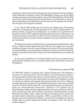 INSTRUMENTOS DE APOYO A LA POLÍTICA DE VIVIENDA DE INTERÉS SOCIAL        265

estatal para cubrir el servicio de la deuda del valor nominal de los bonos hipote-
carios destinados a financiar cartera VIS subsidiable lo mismo que de los títulos
emitidos en procesos de titularización de cartera VIS subsidiable (Ley 546 de 1999),
con el fin de cubrir el riesgo para los inversionistas. La garantía solo se utiliza de
forma subsidiaria ante la insuficiencia de recursos una vez agotados los mecanis-
mos de apoyo de la respectiva emisión.

    La Ley 546 de 1999, definió que los recursos del subsidio para VIS podrían
destinarse al otorgamiento de estas garantías en la cuantía correspondiente a la
prima asumida o al pago de la contingencia. La creación de una garantía de la
Nación a la cartera VIS se consideró una buena alternativa para “empaquetar” en
las titularizaciones cartera VIS y no VIS con el fin de realizar emisiones en el mer-
cado inversionista de este tipo de títulos otorgando una mayor cobertura de ries-
go a la emisión.

    En términos de costos, la utilización de una garantía para instrumentos como
bonos o titularizaciones hipotecarias para VIS tiene dos efectos: por una parte
contribuye a lograr un menor costo de fondeo de la cartera VIS cuya tasa de inte-
rés está controlada, y por otra permite minimizar el riesgo de la cartera VIS facili-
tando la colocación de este tipo de títulos en el mercado primario y secundario de
valores.

   En este caso, la garantía no se ha hecho efectiva, por lo que el esfuerzo fiscal
efectivamente realizado aún no se puede calcular pues hasta ahora es solo una
contingencia.


                                                   8. GARANTÍA DE CRÉDITOS VIS
En 1998 FNG diseñó la garantía para créditos hipotecarios VIS dirigida a
incentivar la colocación de este tipo de créditos en los intermediarios financie-
ros. Esta garantía resultó costosa para los usuarios finales y para los intermedia-
rios financieros además de que representaba una operación compleja en cuanto
al volumen de trámites que requería para hacerla efectiva, lo cual se reflejó en
una baja utilización por parte de las entidades financieras. Ante esto, en el 2004
se creo la “Garantía institucional VIS”, que respalda operaciones de crédito otor-
gadas por intermediarios financieros vigilados y no vigilados por la
Superintendencia Bancaria (hoy Superintendencia Financiera), hasta por el 70%
de la “pérdida esperada” de los créditos siniestrados. Adicionalmente, el Fondo
Nacional de Garantía –FNG– diseñó otra línea de garantía para los créditos que
los intermediarios financieros otorgaran a ONG’s, cooperativas, fondos de em-
pleados, cajas de compensación familiar y asociaciones mutualistas de ahorro y
crédito, bajo el esquema tradicional del FNG de amparar un 50% del valor del
crédito otorgado.
 