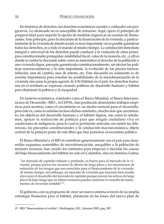 32                                 HÁBITAT Y FINANCIACIÓN

    En términos de derechos, los derechos económicos sociales y culturales son pro-
gresivos. Lo alcanzado no es susceptible de retroceso. Aquí, opera el principio de
progresividad para impedir la opción de medidas regresivas no exentas de limita-
ciones. Este principio, para la discusión de la financiación de la vivienda, y particu-
larmente de la vivienda de interés social, es muy importante: no es posible garantizar
todos los derechos, ni a todo el mundo al mismo tiempo. La satisfacción inmediata
integral y universal de los derechos puede conducir a la violación de otros princi-
pios constitucionales protegidos: estabilidad fiscal, valor de la moneda, etc., y allí es
donde se centra la discusión sobre como se materializa el derecho de la población a
una vivienda digna, precepto garantizado constitucionalmente, sin afectar las polí-
ticas macroeconómicas y lo más importante, la evolución de los precios básicos:
inflación, tasa de cambio, tasa de interés, etc. Esta discusión no solamente es de
enorme importancia para estudiar las posibilidades de la microfinanciación de la
vivienda sino para la propia agenda de UN-Hábitat en el país: los derechos huma-
nos en el territorio se expresan creando políticas de desarrollo humano y hábitat
para disminuir la pobreza y la inequidad.

    En materia económica, entidades como el Banco Mundial, el Banco Interame-
ricano de Desarrollo –BID–, la CEPAL, han producido abundantes trabajos empí-
ricos para mostrar, como el crecimiento es un medio esencial para el desarrollo,
pero este es, como lo señalan incluso dichas entidades, mucho más que crecimien-
to; los objetivos del desarrollo humano y el hábitat dignos, son como lo señala-
mos, apoyar la realización de políticas para que ningún ciudadano viva en
condiciones de indigencia, para lo cual es pertinente articular, sin omitir las dife-
rencias, los preceptos constitucionales y la conducción macroeconómica, objeto
central de la primera parte de este libro que hoy ponemos al escrutinio público.

   El Banco Mundial y el BID al contribuir generosamente con el país para desa-
rrollar esquemas sostenibles de microfinanciación, asequibles a la población de
menores recursos, han creado los cimientos para empezar a elucidar las causas
del bajo financiamiento del hábitat no solo en Colombia, sino en América Latina:

     “un mercado de capitales robusto y profundo, es bueno para el mercado de la vi-
     vienda, porque provee los recursos de ahorro de largo plazo y los mecanismos de
     reducción de los riesgos que son esenciales para el financiamiento de la vivienda.
     Al mismo tiempo, sin embargo, un mercado de vivienda que funcione bien resulta
     clave para el desarrollo del mercado de capitales porque provee los activos de largo
     plazo de bajo riesgo que en última instancia pueden sustentar la creación de instru-
     mentos de inversión rentable”15.

   El gobierno, con su propuesta de crear un nuevo sistema a través de su amplia
estrategia financiera para el hábitat, planteada en las bases del nuevo plan de


15 BID “Desencadenar el crédito”, Washington, D.C., Informe 2005, pág. 247.
 