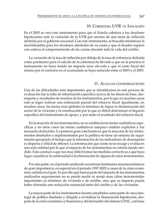 INSTRUMENTOS DE APOYO A LA POLÍTICA DE VIVIENDA DE INTERÉS SOCIAL       267

                                            10. COBERTURA UVR VS. INFLACIÓN
En el 2003 se creo este instrumento para que el Estado cubriera a los deudores
hipotecarios ante la variación de la UVR por encima de una meta de inflación
definida por el gobierno nacional. Con este instrumento, se buscaba minimizar la
incertidumbre para los deudores alrededor de su cuota y que el deudor supiera
con certeza el comportamiento de las cuotas durante toda la vida del crédito.

   La variación de la tasa de inflación por debajo de la tasa de referencia definida
como parámetro para el calculo de la cobertura ha llevado a que en la practica el
instrumento no haya tenido un impacto muy elevado y que el costo fiscal del
mismo por el contrario en el acumulado se haya reducido entre el 2003 y el 2005.


                                                 11. ALGUNAS CONSIDERACIONES
Una de las dificultades más importantes que se identificaron en este proceso de
evaluación fue la falta de información específica acerca de las líneas de base, des-
empeño y resultados de muchos de los instrumentos, por lo que en muchos casos
solo se logró realizar una estimación parcial del esfuerzo fiscal. Igualmente, en
muchos casos, las metas eran globales en términos de lograr la dinamización del
sector de la vivienda y la construcción por lo que es difícil determinar el impacto
específico del instrumento de apoyo, y por tanto el resultado del esfuerzo fiscal.

    En la mayoría de los instrumentos, no se establecieron metas cualitativas espe-
cíficas y en otros casos las metas cualitativas tampoco estaban explícitas y fue
necesario deducirlas. La primera gran conclusión es que la mayoría de los instru-
mentos diseñados e implementados por la política no tiene un sistema de segui-
miento apropiado al tiempo que la información de los indicadores de desempeño
es dispersa y difícil de obtener. La información que existe no se recoge y evalúa en
una sola entidad por lo que el impacto de los instrumentos no estaría siendo me-
dido. Esto conduce a que sea muy difícil tomar las medidas correctivas a que haya
lugar o justificar la continuidad o la eliminación de alguno de estos instrumentos.

   Por otra parte, en el periodo analizado ocurrieron fenómenos macroeconómicos
de gran importancia, en especial en el periodo 1997-2002 a causa de la crisis econó-
mica sufrida en el país. Es por ello que buena parte del impacto de los instrumentos
analizados seguramente no se puede medir ni arrojó unas cifras incrementales
importantes en términos de vivienda o de crédito, sino que su impacto puede
haber detenido una reducción sustancial tanto del crédito y de las viviendas.

   La mayor parte de los instrumentos fueron concebidos como parte de una estra-
tegia de política diseñada y dirigida a revitalizar la financiación hipotecaria, des-
pués de la crisis económica y financiera y del derrumbe del sistema UPAC, con base
 