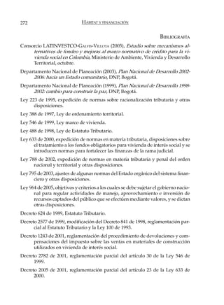 272                            HÁBITAT Y FINANCIACIÓN


                                                                      BIBLIOGRAFÍA
Consorcio LATINVESTCO-GALVIS-VILLOTA (2005), Estudio sobre mecanismos al-
     ternativos de fondeo y mejoras al marco normativo de crédito para la vi-
     vienda social en Colombia, Ministerio de Ambiente, Vivienda y Desarrollo
     Territorial, octubre.
Departamento Nacional de Planeación (2003), Plan Nacional de Desarrollo 2002-
     2006: hacia un Estado comunitario, DNP, Bogotá.
Departamento Nacional de Planeación (1999), Plan Nacional de Desarrollo 1998-
     2002: cambio para construir la paz, DNP, Bogotá.
Ley 223 de 1995, expedición de normas sobre racionalización tributaria y otras
      disposiciones.
Ley 388 de 1997, Ley de ordenamiento territorial.
Ley 546 de 1999, Ley marco de vivienda.
Ley 488 de 1998, Ley de Estatuto Tributario.
Ley 633 de 2000, expedición de normas en materia tributaria, disposiciones sobre
      el tratamiento a los fondos obligatorios para vivienda de interés social y se
      introducen normas para fortalecer las finanzas de la rama judicial.
Ley 788 de 2002, expedición de normas en materia tributaria y penal del orden
      nacional y territorial y otras disposiciones.
Ley 795 de 2003, ajustes de algunas normas del Estado orgánico del sistema finan-
      ciero y otras disposiciones.
Ley 964 de 2005, objetivos y criterios a los cuales se debe sujetar el gobierno nacio-
      nal para regular actividades de manejo, aprovechamiento e inversión de
      recursos captados del público que se efectúen mediante valores, y se dictan
      otras disposiciones.
Decreto 624 de 1989, Estatuto Tributario.
Decreto 2577 de 1999, modificación del Decreto 841 de 1998, reglamentación par-
      cial al Estatuto Tributario y la Ley 100 de 1993.
Decreto 1243 de 2001, reglamentación del procedimiento de devoluciones y com-
      pensaciones del impuesto sobre las ventas en materiales de construcción
      utilizados en vivienda de interés social.
Decreto 2782 de 2001, reglamentación parcial del artículo 30 de la Ley 546 de
      1999.
Decreto 2005 de 2001, reglamentación parcial del artículo 23 de la Ley 633 de
      2000.
 