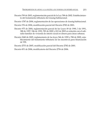 INSTRUMENTOS DE APOYO A LA POLÍTICA DE VIVIENDA DE INTERÉS SOCIAL   273

Decreto 799 de 2003, reglamentación parcial de la Ley 788 de 2002. Establecimien-
      to del tratamiento tributario del leasing habitacional.
Decreto 1787 de 2004, reglamentación de las operaciones de leasing habitacional.
Decreto 576 de 2004, modificación parcial del Decreto 2782 de 2001.
Decreto 975 de 2004, reglamentación parcial de las Leyes 49 de 1990, 3 de 1991,
      388 de 1997, 546 de 1999, 789 de 2002 y 812 de 2003 en relación con el sub-
      sidio familiar de vivienda de interés social en dinero para áreas urbanas.
Decreto 2440 de 2005, reglamentario de las leyes 546 de 1999 y 788 de 2002, esta-
      blecimiento del tratamiento tributario de los incentivos para financiación
      de VIS.
Decreto 2753 de 2005, modificación parcial del Decreto 2782 de 2001.
Decreto 851 de 2006, modificatorio del Decreto 2756 de 2006.
 