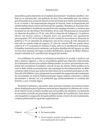 INTRODUCCIÓN                                   33

desarrollo y particularmente en el capítulo denominado “Ciudades amables”, tra-
baja en su construcción, con políticas, no muy bien entendidas por sus críticos,
pero buscando una actuación directa en los territorios por medio del mejoramien-
to de vivienda y del mejoramiento integral de barrios, hasta la financiación del
crédito habitacional a través del mercado de capitales. Nosotros en Naciones Uni-
das acompañamos al gobierno nacional en esta compleja iniciativa y creemos que
no puede ser de otra forma: En Colombia, 45 de cada 100 personas se encuentran
en situación de pobreza y 12 de cada 100 en situación de indigencia. La pobreza
afecta con menos rudeza a Bogotá, pero sus guarismos son igualmente
preocupantes: 29% de los habitantes de esta ciudad se encuentran en situación de
pobreza y 5% en situación de indigencia; una de las causas de esta situación no
está solo en nuestra falta de riqueza, el valor de nuestro PIB nos puede situar
como la 4ª o 5ª economía en América Latina, pero en la distribución del mismo,
Colombia, localizada en el continente con la peor distribución del ingreso, se sitúa
en el no muy honroso 3er lugar en dicha distribución, después de Haití y Bolivia,
siendo Colombia la 9ª sociedad más desigual del mundo.

    Los problemas de pobreza en términos económicos se ayudan a resolver con
más y mejores ingresos, y este es un problema global que depende crónicamente
de la demanda efectiva por créditos habitacionales, la cual es una función no sola-
mente del crecimiento económico, sino de la tasa de interés. Dicha política en la
cual se debe incluir necesariamente una estrategia de microfinanciación, se debe
construir sobre la base que todos los individuos de la sociedad participen en ella.
Para ello UN-Hábitat viene planteando la necesidad de segmentar adecuadamente
las necesidades en materia habitacional para lograr mejores soluciones a dichas
necesidades y atender así a la población que tradicionalmente es excluida del
derecho a una vivienda digna.

    En primera instancia y sin omitir, como lo hemos señalado, los esfuerzos hasta
ahora desplegados por el gobierno nacional para impulsar la cobertura de vivien-
da de interés social, es bueno resaltar que en la política de subsidios a la demanda
se encuentra excluido un porcentaje no despreciable de la población. Para atacar
esta inequitativa asignación del gasto público social, a través de este instrumento,
venimos planteando la siguiente segmentación:



                          1. Bancarizables

Hogares                   2. No bancarizables

                          3. No les interesa acceder a la política de subsidios
                             en la localización de la oferta
 