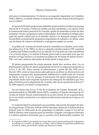 278                                 HÁBITAT Y FINANCIACIÓN

ción para el endeudamiento. El ahorro es un requisito importante en Colombia,
Chile y México, en donde además se ha buscado vincular el ahorro de los hogares
con el crédito4.

    En general el Estado proporciona subsidios representados en dinero para pago
directo de la vivienda y fondos de crédito con tasa subsidiada, o en especie como
la construcción total o parcial de la vivienda, aporte de materiales o mano de obra
mediante vínculo a programas contra el desempleo. En Colombia el enfoque prin-
cipal del aporte estatal está en el subsidio directo a la demanda aunque se han
desarrollado recientemente programas importantes de subsidio a la oferta, como
son las bolsas de esfuerzo territorial y el programa empleo en acción.

    La política de vivienda de interés social se consolidó en Colombia con la refor-
ma urbana (Ley 9ª de 1989) y se elevó a categoría constitucional en 1991 cuando la
Constitución Política estableció en su artículo 51 el derecho de cada colombiano
a la vivienda digna, y le ordenó al Estado poner todo lo necesario para que ese
derecho se haga efectivo y se promuevan planes de Vivienda de Interés Social –
VIS–, así como sistemas adecuados de financiación a largo plazo.

   El ahorro programado ha estado presente desde hace muchos años. Las ya
denominadas cuentas de ahorro programado tuvieron su origen precisamente en
la Ley 3ª de 1991. Estas cuentas se estructuraron, a partir del año 1992 con el
Decreto 1851, como un mecanismo adecuado para constituir un ahorro previo a la
adquisición, construcción, mejoramiento, habilitación o subdivisión de vivienda
de interés social. A su vez, aunque el mecanismo del ahorro programado ya se
encontraba atado como requisito al proceso de entrega de los subsidios que otor-
gaba el Estado para la adquisición de vivienda, sólo con la expedición de la Ley 9ª
de 1989 empezó a recobrar su importancia.

   En ese mismo año la Ley 3ª dio fin al Instituto de Crédito Territorial –ICT–,
transformándolo en INURBE (hasta 2003) e instituyó el Sistema Nacional de Vi-
vienda de Interés Social, transformando la acción estatal, de un esquema basa-
do en un estado constructor a un sistema institucional centrado en el apoyo a la
demanda.

    La normatividad ha presentado una paulatina adecuación del papel del aho-
rro programado. El Decreto 1396 de 1999 lo introduce dentro de la definición de la
fórmula para la calificación de los postulantes al subsidio. Luego la Ley 663 de
2000 lo elimina como requisito para las familias u hogares con ingresos inferiores
a 2 salarios mínimos mensuales que ya cuenten con la financiación completa. En

4   En Argentina y Bolivia, por ejemplo, no se exige ahorro previo para la participación en programas
    de subsidio a la vivienda o al crédito de vivienda y esto ha influido en posteriores problemas de
    recaudo de cartera, por los fondos estatales que financian el crédito.
 