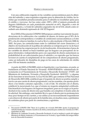 280                                  HÁBITAT Y FINANCIACIÓN

    Con una calificación exigente en las variables socioeconómicas para la obten-
ción del subsidio y unos requisitos exigentes para la obtención de crédito, las fa-
milias que resultaban preseleccionadas para el subsidio no resultaban aptas para
el crédito y viceversa. Así fue como entre 1999 y 2001 el número promedio de
hogares habilitados en cada postulación aumentó en 60%, llegando a más de
167.000 hogares, y el total de subsidios asignados fue de 62 616, dando como re-
sultado una demanda represada de 104 523 hogares6.

    En el 2002 el Documento CONPES 3200 propuso cambiar nuevamente las pon-
deraciones de la calificación a las variables de ahorro, de forma que el 50% de la
ponderación correspondiera a variables de condiciones socioeconómicas y el otro
50% a las de esfuerzo familiar, lo cual se llevó a cabo mediante el Decreto 2488 de
2002. Así pues, las contradicciones entre la viabilidad del cierre financiero y el
objetivo de focalización de la política de subsidios se redujeron por la vía de hacer
menos estrictas las exigencias por la vía de focalización. Al incrementar el peso de
las variables de ahorro se buscó también que los hogares con perceptores de in-
greso informales e independientes pero con capacidad de ahorro aumentaran su
probabilidad de ser seleccionados para el subsidio y se esperaba que los bancos
tuviesen en cuenta el cumplimiento de los compromisos de ahorro programado,
como un indicador de disciplina de pago en los casos de solicitantes de crédito
para VIS sin historia crediticia.

    A partir del 2003 el INURBE entró en liquidación y sus funciones, en parte, se
trasladaron al Fondo Nacional de Vivienda –FONVIVIENDA– administrada di-
rectamente en el Viceministerio de Vivienda y Desarrollo Territorial –VVDT– del
Ministerio de Ambiente, Vivienda y Desarrollo Territorial –MAVDT–7, y algunas
de las funciones se tercerizaron. La Ley 812 de 2003, que contiene el Plan Nacional
de Desarrollo 2003-2006, estableció que el requisito de ahorro se podría cumplir a
través con una cuenta de ahorro programado, con las cesantías, con aportes perió-
dicos a los fondos comunes especiales, o con el lote. En relación con el ahorro,
estableció la mencionada Ley, que el mismo no requería antigüedad certificada.
Esto benefició a los hogares con ingresos irregulares, pues no se exigía ya la perio-
dicidad en las cuotas de ahorro sino que bastaba con completar el monto antes de
la solicitud. Sin embargo, esto también llevó a que el ahorro previo permaneciera
muy poco tiempo en las cuentas, y sus saldos ya no necesariamente respondieron
a un esfuerzo de ahorro por parte de la familia sino, en muchos casos, a préstamos
de cortísimo plazo por parte de constructores y agiotistas.


6   Documento CONPES 3200 “Bases de la política de vivienda 2002-2006: ajustes al programa de
    subsidio familiar de vivienda e incentivos de oferta y demanda para créditos de vivienda en UVRS”,
    septiembre de 2002.
7   Ministerio de Ambiente Vivienda y Desarrollo Territorial, el cual se instituyó a partir del antiguo
    Ministerio de Medio Ambiente y el Viceministerio de Vivienda y Agua Potable del antiguo Minis-
    terio de Desarrollo Económico.
 