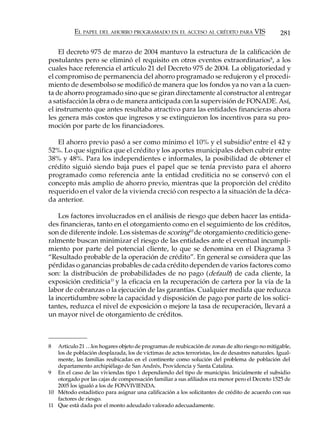 EL PAPEL DEL AHORRO PROGRAMADO EN EL ACCESO AL CRÉDITO PARA VIS                         281

    El decreto 975 de marzo de 2004 mantuvo la estructura de la calificación de
postulantes pero se eliminó el requisito en otros eventos extraordinarios8, a los
cuales hace referencia el artículo 21 del Decreto 975 de 2004. La obligatoriedad y
el compromiso de permanencia del ahorro programado se redujeron y el procedi-
miento de desembolso se modificó de manera que los fondos ya no van a la cuen-
ta de ahorro programado sino que se giran directamente al constructor al entregar
a satisfacción la obra o de manera anticipada con la supervisión de FONADE. Así,
el instrumento que antes resultaba atractivo para las entidades financieras ahora
les genera más costos que ingresos y se extinguieron los incentivos para su pro-
moción por parte de los financiadores.

   El ahorro previo pasó a ser como mínimo el 10% y el subsidio9 entre el 42 y
52%. Lo que significa que el crédito y los aportes municipales deben cubrir entre
38% y 48%. Para los independientes e informales, la posibilidad de obtener el
crédito siguió siendo baja pues el papel que se tenía previsto para el ahorro
programado como referencia ante la entidad crediticia no se conservó con el
concepto más amplio de ahorro previo, mientras que la proporción del crédito
requerido en el valor de la vivienda creció con respecto a la situación de la déca-
da anterior.

    Los factores involucrados en el análisis de riesgo que deben hacer las entida-
des financieras, tanto en el otorgamiento como en el seguimiento de los créditos,
son de diferente índole. Los sistemas de scoring10 de otorgamiento crediticio gene-
ralmente buscan minimizar el riesgo de las entidades ante el eventual incumpli-
miento por parte del potencial cliente, lo que se denomina en el Diagrama 3
“Resultado probable de la operación de crédito”. En general se considera que las
pérdidas o ganancias probables de cada crédito dependen de varios factores como
son: la distribución de probabilidades de no pago (default) de cada cliente, la
exposición crediticia11 y la eficacia en la recuperación de cartera por la vía de la
labor de cobranzas o la ejecución de las garantías. Cualquier medida que reduzca
la incertidumbre sobre la capacidad y disposición de pago por parte de los solici-
tantes, reduzca el nivel de exposición o mejore la tasa de recuperación, llevará a
un mayor nivel de otorgamiento de créditos.



8  Artículo 21 …los hogares objeto de programas de reubicación de zonas de alto riesgo no mitigable,
   los de población desplazada, los de víctimas de actos terroristas, los de desastres naturales. Igual-
   mente, las familias reubicadas en el continente como solución del problema de población del
   departamento archipiélago de San Andrés, Providencia y Santa Catalina.
9 En el caso de las viviendas tipo 1 dependiendo del tipo de municipio. Inicialmente el subsidio
   otorgado por las cajas de compensación familiar a sus afiliados era menor pero el Decreto 1525 de
   2005 los igualó a los de FONVIVIENDA.
10 Método estadístico para asignar una calificación a los solicitantes de crédito de acuerdo con sus
   factores de riesgo.
11 Que está dada por el monto adeudado valorado adecuadamente.
 