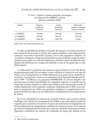 EL PAPEL DEL AHORRO PROGRAMADO EN EL ACCESO AL CRÉDITO PARA VIS         283

                  CUADRO 1. Ingreso y gastos promedio, de hogares
                       con ingresos de 4 SMMLV o menos
                              (precios constantes 2006)

    Grupo                     Ingreso           Gasto                 Saldo neto
                             promedio          promedio            (ingreso mensual
                             mensual           mensual             -gasto mensual)

<=1 SMMLV                     274.089           530.028                -255.938
>1-2 SMMLV                    659.547           784.671                -125.125
>2-4 SMMLV                   1.266.166         1.222.778                43.388

Fuente: ECV-03, cálculos Econometría S.A.



    La única posibilidad de destinar una parte del ingreso a ser inmovilizado en
una cuenta de ahorro está en reducir otros gastos familiares como alimentación,
vestuario, recreación o educación. Cuando ya le ha sido asignado el subsidio y la
vivienda es entregada, el hogar puede destinar lo que destinaba a pago de arren-
damiento para pagar la cuota del crédito pero, mientras está en la etapa de cons-
titución del ahorro previo, el pago del arriendo es uno de los gastos que es más
difícil reducir.

   A continuación se presenta una propuesta para incentivar el uso del ahorro
programado por parte de los hogares y para viabilizar el vínculo de este tipo de
ahorro con el otorgamiento de crédito hipotecario por parte de las entidades fi-
nancieras. La propuesta se basa en la experiencia de la Sociedad Hipotecaria Fe-
deral –SHF–12 de México y su programa AHORRASIF, el cual está dirigido a las
personas que no tienen la posibilidad de comprobar ingresos, no cuentan con un
salario fijo o desean mejorar su calificación crediticia, para que puedan acceder al
crédito hipotecario en las entidades crediticias fondeadas por la SHF en un con-
junto de programas de crédito que permiten reemplazar o complementar el re-
porte de las bases de datos con un certificado de cumplimiento de los compromisos
de ahorro.

    En el caso colombiano la solución no se puede reducir a que un banco estatal
modifique sus criterios de otorgamiento de crédito o que una entidad estatal de
segundo piso condicione el uso de los recursos de redescuento al relajamiento en
los procedimientos de otorgamiento crediticio de la banca privada. Es de esperar
que tanto la Superintendencia Financiera como las entidades financieras no estén
dispuestas a modificar los criterios de evaluación de riesgo que utilizan en los



12 Banco estatal de segundo piso.
 