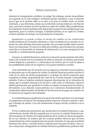 284                           HÁBITAT Y FINANCIACIÓN

sistemas de otorgamiento crediticio (scoring). Sin embargo, puede desarrollarse
un esquema en el cual cualquier ciudadano pueda someterse a una evaluación
previa que se le permita saber si es apto o no para el crédito, dado un monto
solicitado, y que determine, dadas sus condiciones socioeconómicas y de flujo de
caja, cual sería el monto al cual sí podría ser sujeto de crédito. Muy posiblemente
los solicitantes incluso podrían estar dispuestos a pagar el costo marginal que esto
representa, pues le evitaría al hogar, si definitivamente, no es sujeto de crédito,
evitarse pérdidas de tiempo con la postulación al subsidio.

    Igualmente se puede evaluar el riesgo de cambio en las condiciones
socioeconómicas de la familia solicitante y, como resultado de la consulta, no re-
portar un valor absoluto del monto a prestar sino un rango factible sujeto a poste-
riores reevaluaciones. El costo de evaluación crediticia, para los bancos es un gran
costo fijo en el desarrollo de sistemas de información y el costo marginal de una
consulta es verdaderamente pequeño.

    Así pues, la entidad financiera realiza la evaluación socioeconómica del solici-
tante y, de acuerdo con los resultados de dicha evaluación, le informa qué monto
estaría dispuesto a prestarle y a cuánto plazo; de manera que la cuota se ajuste a
las posibilidades reales de los ingresos y los gastos familiares actuales.

    A los solicitantes que de acuerdo con sus ingresos y situación socioeconómica,
se determine que sí son sujetos de crédito, la entidad financiera podría calcular el
valor de la cuota de ahorro programado y el tiempo de ahorro requerido para
completar el monto, dependiendo del valor de la vivienda deseada y del posible
subsidio. Como el anterior resultado depende directamente de la valoración de
riesgo que la entidad financiera ha llevado a cabo sobre el solicitante, entonces
deberá garantizarle que aprobará el crédito si cumple el compromiso de ahorro y
obviamente si su situación socioeconómica no se deteriora dramáticamente. El
compromiso debería poder ser flexible en las frecuencias de pago, de acuerdo con
la estructura de ingresos del solicitante.

    La entidad financiera podría tener la opción de definir qué hacer si se incumple
el compromiso de ahorro. Por ejemplo podría reducirse el monto a prestar y alar-
gar el tiempo de ahorro. Con esta información el hogar decide si solicita o no el
subsidio.

    En las evaluaciones posteriores que decida hacer la entidad financiera, o que
el beneficiario decida solicitar pagando por el servicio, la entidad financiera po-
dría incorporar la historia del comportamiento de la cuenta de ahorro programa-
do en sus cálculos, de manera que los usuarios podrán observar que un buen
comportamiento en las consignaciones les puede aumentar el cupo que la entidad
financiera les ofrece, o incluso reducir el tiempo previsto para el ahorro. Para es-
tas evaluaciones subsiguientes la entidad financiera posiblemente preferirá utili-
 