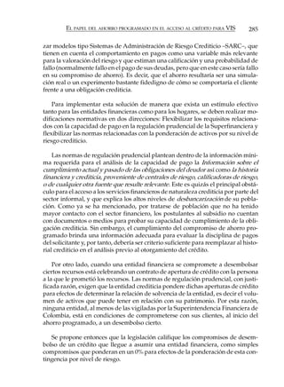 EL PAPEL DEL AHORRO PROGRAMADO EN EL ACCESO AL CRÉDITO PARA VIS           285

zar modelos tipo Sistemas de Administración de Riesgo Crediticio –SARC–, que
tienen en cuenta el comportamiento en pagos como una variable más relevante
para la valoración del riesgo y que estiman una calificación y una probabilidad de
fallo (normalmente fallo en el pago de sus deudas, pero que en este caso sería fallo
en su compromiso de ahorro). Es decir, que el ahorro resultaría ser una simula-
ción real o un experimento bastante fidedigno de cómo se comportaría el cliente
frente a una obligación crediticia.

    Para implementar esta solución de manera que exista un estímulo efectivo
tanto para las entidades financieras como para los hogares, se deben realizar mo-
dificaciones normativas en dos direcciones: Flexibilizar los requisitos relaciona-
dos con la capacidad de pago en la regulación prudencial de la Superfinanciera y
flexibilizar las normas relacionadas con la ponderación de activos por su nivel de
riesgo crediticio.

    Las normas de regulación prudencial plantean dentro de la información míni-
ma requerida para el análisis de la capacidad de pago la Información sobre el
cumplimiento actual y pasado de las obligaciones del deudor así como la historia
financiera y crediticia, proveniente de centrales de riesgo, calificadoras de riesgo,
o de cualquier otra fuente que resulte relevante. Este es quizás el principal obstá-
culo para el acceso a los servicios financieros de naturaleza crediticia por parte del
sector informal, y que explica los altos niveles de desbancarización de su pobla-
ción. Como ya se ha mencionado, por tratarse de población que no ha tenido
mayor contacto con el sector financiero, los postulantes al subsidio no cuentan
con documentos o medios para probar su capacidad de cumplimiento de la obli-
gación crediticia. Sin embargo, el cumplimiento del compromiso de ahorro pro-
gramado brinda una información adecuada para evaluar la disciplina de pagos
del solicitante y, por tanto, debería ser criterio suficiente para reemplazar al histo-
rial crediticio en el análisis previo al otorgamiento del crédito.

    Por otro lado, cuando una entidad financiera se compromete a desembolsar
ciertos recursos está celebrando un contrato de apertura de crédito con la persona
a la que le prometió los recursos. Las normas de regulación prudencial, con justi-
ficada razón, exigen que la entidad crediticia pondere dichas aperturas de crédito
para efectos de determinar la relación de solvencia de la entidad, es decir el volu-
men de activos que puede tener en relación con su patrimonio. Por esta razón,
ninguna entidad, al menos de las vigiladas por la Superintendencia Financiera de
Colombia, está en condiciones de comprometerse con sus clientes, al inicio del
ahorro programado, a un desembolso cierto.

   Se propone entonces que la legislación califique los compromisos de desem-
bolso de un crédito que llegue a asumir una entidad financiera, como simples
compromisos que ponderan en un 0% para efectos de la ponderación de esta con-
tingencia por nivel de riesgo.
 