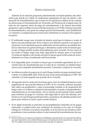 286                                HÁBITAT Y FINANCIACIÓN

    Además de la solución propuesta anteriormente el estudio plantea otra alter-
nativa que puede ser viable en condiciones apropiadas de tasa de interés y del
mercado de arrendamientos, que se basa en la experiencia chilena de las cuentas
de ahorro para el Arrendamiento de Viviendas con Promesa de Compraventa. Se
trata de un esquema mixto de pago de arrendamiento y de ahorro (inversión)
progresivo, que se refleja en una cuota fija (en pesos o en UVR) e incluye una parte
de arrendamiento y una parte de compra parcial del inmueble, cuya distribución
va variando. La adaptación para el mercado colombiano se resume en los siguien-
tes pasos:

• El solicitante escoge una vivienda de interés social que le interesa y acude al
  banco con esta información. Se le evalúa y se le informa si puede o no seguir en
  el proceso. Si el solicitante pasa la calificación socioeconómica, la entidad ana-
  liza la estructura de gastos del hogar y determina cuanto sería el máximo gas-
  to que el hogar podría asumir mensualmente para vivienda. En los casos en
  los cuales el hogar tenga muy baja capacidad de ahorro, pero se encuentre
  viviendo en alquiler, este monto será por lo menos igual al del canon de arren-
  damiento en el que actualmente está incurriendo.

• Si el disponible para vivienda es mayor que el arriendo equivalente de la vi-
  vienda (tasa de arrendamiento por el valor de la vivienda), la entidad finan-
  ciera (o una compañía inmobiliaria asociada13 ) procede a comprar la vivienda.

• Se elabora un plan de pagos en el cual el hogar tendría un pago mensual equi-
  valente a su disponible total. Parte de esta cuota mensual pagaría el 100% del
  arriendo y el resto pagaría una porción de la vivienda.

• Al segundo mes la cuota sería la misma pero como la entidad financiera sería
  propietaria de una porción inferior al 100% de la vivienda, cobraría arriendo
  sólo sobre esa proporción y como el porcentaje restante es de propiedad del
  hogar cada vez el abono a capital irá aumentando y la parte correspondiente a
  arrendamiento se irá reduciendo. Así se calcula sucesivamente hasta cuando
  para terminar de pagar la vivienda, sólo haga falta el valor del subsidio, mo-
  mento en el cual el hogar podrá proceder a postularse. El subsidio podría otor-
  garse para reducir la cuota o para acortar el plazo.

• Si en algún momento se presenta un incumplimiento sostenido en los pagos
  mensuales se podría tener una condición de desalojo en la cual, si el hogar
  entrega la vivienda en un plazo razonable, se le devuelven los montos corres-
  pondientes a los excedentes sobre el valor nominal del arrendamiento, los cua-

13 Incluso podría ser un negocio de empresas inmobiliarias especializadas con capacidad de obtener
   un cupo importante en la entidad financiera para la financiación de la operación de compras de
   VIS, si se genera un incentivo para la creación de este tipo de empresas.
 